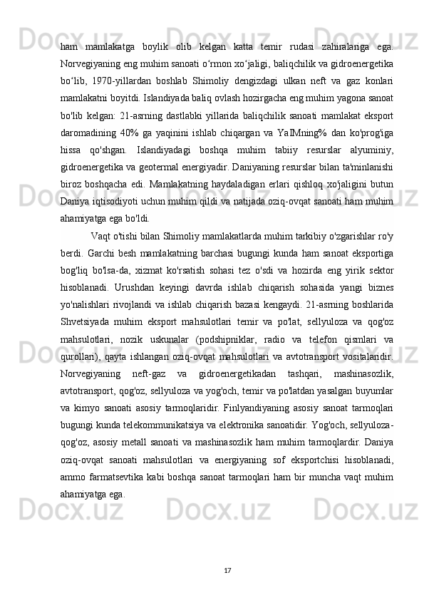 ham   mamlakatga   boylik   olib   kelgan   katta   temir   rudasi   zahiralariga   ega.
Norvegiyaning eng muhim sanoati o rmon xo jaligi, baliqchilik va gidroenergetikaʻ ʻ
bo lib,   1970-yillardan   boshlab   Shimoliy   dengizdagi   ulkan   neft   va   gaz   konlari	
ʻ
mamlakatni boyitdi. Islandiyada baliq ovlash hozirgacha eng muhim yagona sanoat
bo'lib   kelgan:   21-asrning   dastlabki   yillarida   baliqchilik   sanoati   mamlakat   eksport
daromadining   40%   ga   yaqinini   ishlab   chiqargan   va   YaIMning%   dan   ko'prog'iga
hissa   qo'shgan.   Islandiyadagi   boshqa   muhim   tabiiy   resurslar   alyuminiy,
gidroenergetika va geotermal energiyadir. Daniyaning resurslar bilan ta'minlanishi
biroz   boshqacha   edi.   Mamlakatning   haydaladigan   erlari   qishloq   xo'jaligini   butun
Daniya iqtisodiyoti uchun muhim qildi va natijada oziq-ovqat sanoati ham muhim
ahamiyatga ega bo'ldi.
Vaqt o'tishi bilan Shimoliy mamlakatlarda muhim tarkibiy o'zgarishlar ro'y
berdi.   Garchi   besh   mamlakatning   barchasi   bugungi   kunda   ham   sanoat   eksportiga
bog'liq   bo'lsa-da,   xizmat   ko'rsatish   sohasi   tez   o'sdi   va   hozirda   eng   yirik   sektor
hisoblanadi.   Urushdan   keyingi   davrda   ishlab   chiqarish   sohasida   yangi   biznes
yo'nalishlari  rivojlandi  va ishlab chiqarish bazasi  kengaydi. 21-asrning boshlarida
Shvetsiyada   muhim   eksport   mahsulotlari   temir   va   po'lat,   sellyuloza   va   qog'oz
mahsulotlari,   nozik   uskunalar   (podshipniklar,   radio   va   telefon   qismlari   va
qurollari),   qayta   ishlangan   oziq-ovqat   mahsulotlari   va   avtotransport   vositalaridir.
Norvegiyaning   neft-gaz   va   gidroenergetikadan   tashqari,   mashinasozlik,
avtotransport, qog'oz, sellyuloza va yog'och, temir va po'latdan yasalgan buyumlar
va   kimyo   sanoati   asosiy   tarmoqlaridir.   Finlyandiyaning   asosiy   sanoat   tarmoqlari
bugungi kunda telekommunikatsiya va elektronika sanoatidir. Yog'och, sellyuloza-
qog'oz,   asosiy   metall   sanoati   va   mashinasozlik   ham   muhim   tarmoqlardir.   Daniya
oziq-ovqat   sanoati   mahsulotlari   va   energiyaning   sof   eksportchisi   hisoblanadi,
ammo  farmatsevtika   kabi   boshqa   sanoat   tarmoqlari   ham   bir   muncha   vaqt   muhim
ahamiyatga ega.
17 