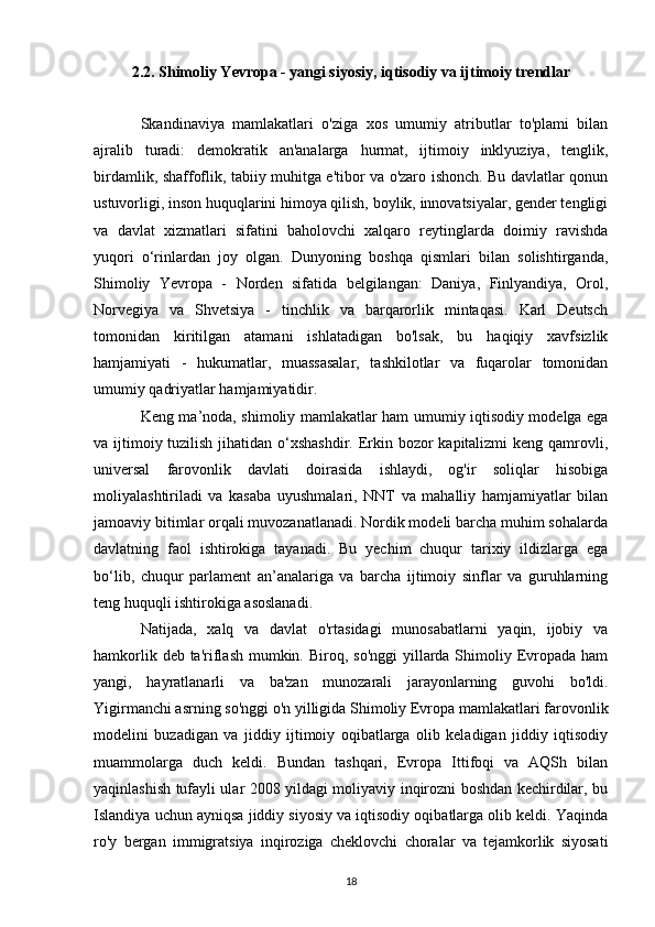 2.2. Shimoliy Yevropa - yangi siyosiy, iqtisodiy va ijtimoiy trendlar
Skandinaviya   mamlakatlari   o'ziga   xos   umumiy   atributlar   to'plami   bilan
ajralib   turadi:   demokratik   an'analarga   hurmat,   ijtimoiy   inklyuziya,   tenglik,
birdamlik, shaffoflik, tabiiy muhitga e'tibor va o'zaro ishonch. Bu davlatlar qonun
ustuvorligi, inson huquqlarini himoya qilish, boylik, innovatsiyalar, gender tengligi
va   davlat   xizmatlari   sifatini   baholovchi   xalqaro   reytinglarda   doimiy   ravishda
yuqori   o‘rinlardan   joy   olgan.   Dunyoning   boshqa   qismlari   bilan   solishtirganda,
Shimoliy   Yevropa   -   Norden   sifatida   belgilangan:   Daniya,   Finlyandiya,   Orol,
Norvegiya   va   Shvetsiya   -   tinchlik   va   barqarorlik   mintaqasi.   Karl   Deutsch
tomonidan   kiritilgan   atamani   ishlatadigan   bo'lsak,   bu   haqiqiy   xavfsizlik
hamjamiyati   -   hukumatlar,   muassasalar,   tashkilotlar   va   fuqarolar   tomonidan
umumiy qadriyatlar hamjamiyatidir. 
Keng ma’noda, shimoliy mamlakatlar ham umumiy iqtisodiy modelga ega
va ijtimoiy tuzilish jihatidan o‘xshashdir.  Erkin bozor kapitalizmi  keng qamrovli,
universal   farovonlik   davlati   doirasida   ishlaydi,   og'ir   soliqlar   hisobiga
moliyalashtiriladi   va   kasaba   uyushmalari,   NNT   va   mahalliy   hamjamiyatlar   bilan
jamoaviy bitimlar orqali muvozanatlanadi. Nordik modeli barcha muhim sohalarda
davlatning   faol   ishtirokiga   tayanadi.   Bu   yechim   chuqur   tarixiy   ildizlarga   ega
bo‘lib,   chuqur   parlament   an’analariga   va   barcha   ijtimoiy   sinflar   va   guruhlarning
teng huquqli ishtirokiga asoslanadi. 
Natijada,   xalq   va   davlat   o'rtasidagi   munosabatlarni   yaqin,   ijobiy   va
hamkorlik deb ta'riflash mumkin. Biroq, so'nggi  yillarda Shimoliy Evropada ham
yangi,   hayratlanarli   va   ba'zan   munozarali   jarayonlarning   guvohi   bo'ldi.
Yigirmanchi asrning so'nggi o'n yilligida Shimoliy Evropa mamlakatlari farovonlik
modelini   buzadigan   va   jiddiy   ijtimoiy   oqibatlarga   olib   keladigan   jiddiy   iqtisodiy
muammolarga   duch   keldi.   Bundan   tashqari,   Evropa   Ittifoqi   va   AQSh   bilan
yaqinlashish tufayli ular 2008 yildagi moliyaviy inqirozni boshdan kechirdilar, bu
Islandiya uchun ayniqsa jiddiy siyosiy va iqtisodiy oqibatlarga olib keldi. Yaqinda
ro'y   bergan   immigratsiya   inqiroziga   cheklovchi   choralar   va   tejamkorlik   siyosati
18 