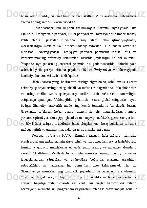 bilan   javob   berildi,   bu   esa   Shimoliy   mamlakatlari   g'ururlanayotgan   integratsiya
sxemalarining kamchiliklarini ta'kidladi. 
Bundan tashqari, radikal populizm mintaqada mazmunli siyosiy vakillikka
ega bo'ldi. Daniya xalq partiyasi, Finlar partiyasi va Shvetsiya demokratlari tarixiy
kelib   chiqishi   jihatidan   bir-biridan   farq   qiladi,   lekin   ijtimoiy-iqtisodiy
markazlashgan   mafkura   va   ijtimoiy-madaniy   avtoritar   uslub   nuqtai   nazaridan
birlashadi;   Norvegiyadagi   Taraqqiyot   partiyasi   populistik   radikal   o'ng   va
konservatizmning   an'anaviy   shtammlari   o'rtasida   joylashgan   bo'lishi   mumkin.
Yuqorida   aytilganlarning   barchasi   yaqinda   o'z   parlamentlarida   ikkinchi   yoki
uchinchi   yirik   partiya   sifatida   paydo   bo'ldi   va   Finlyandiya   va   Norvegiyada
koalitsiya hukumatini tuzish taklif qilindi. 
Ushbu barcha yangi  hodisalarni hisobga olgan holda, ushbu maxsus nashr
shimoliy   qadriyatlarning   hozirgi   shakli   va   ma'nosini   o'rganish   va   kelajakda   ichki
va   tashqi   omillar   ushbu   qadriyatlarga   sezilarli   ta'sir   ko'rsatishi   mumkinligini
aniqlashga   qaratilgan.   Ushbu   jildning   birinchi   hissasi   global   miqyosda   noyob
bo'lgan   Shimoliy   hamkorlik   modelining   kuchli   tomonlarini   baholaydi.   Joanna
Grzelaning   so zlariga   ko ra,   o zaro   ishonch   shimoliy   mamlakatlarga   ijtimoiyʻ ʻ ʻ
yordam, iqtisodiyot, ekologiya, global va mintaqaviy xavfsizlik, gumanitar yordam
va   BMT   kabi   xalqaro   tashkilotlar   bilan   aloqalar   kabi   keng   sohalarda   samarali
muloqot qilish va umumiy maqsadlarga erishish imkonini beradi.
Yevropa   Ittifoqi   va   NATO.   Shimoliy   kengash   kabi   xalqaro   tuzilmalar
orqali aloqalarni institutsionalizatsiya qilish va uzoq muddatli sektor tashabbuslari
hamkorlik   qiluvchi   mamlakatlar   o'rtasida   yaqin   rasmiy   va   norasmiy   aloqalarni
yaratdi.   Muallifning   ta'kidlashicha,   shimoliy   mamlakatlarning   umumiy   merosi   va
taqqoslanadigan   e'tiqodlari   va   qadriyatlari   bo'lsa-da,   ularning   qarashlari,
ustuvorliklari   va   manfaatlari   har   doim   ham   mos   kelavermaydi.   Har   bir
Skandinaviya   mamlakatining   geografik   joylashuvi   va   tarixi   uning   aholisining
Yevropa   integratsiyasi,   Boltiq   dengizining   roli,   Arktika   mintaqasi   va   xavfsizlik
siyosati   haqidagi   turli   fikrlarida   aks   etadi.   Bu   farqlar   hamkorlikka   xalaqit
bermayapti, aksincha, uni pragmatizm va yarashuv ruhida kuchaytirmoqda. Muallif
19 