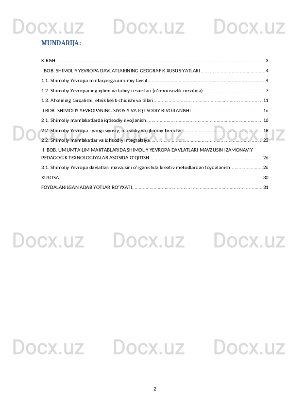 MUNDARIJA:
KIRISH .......................................................................................................................................................... 3
I BOB. SHIMOLIY YEVROPA DAVLATLARINING GEOGRAFIK XUSUSIYATLARI ................................................ 4
1.1. Shimoliy Yevropa mintaqasiga umumiy tavsif ...................................................................................... 4
1.2. Shimoliy Yevropaning iqlimi va tabiiy resurslari (o’rmonsozlik misolida) .............................................. 7
1.3. Aholining tarqalishi, etnik kelib chiqishi va tillari. ............................................................................... 11
II BOB. SHIMOLIY YEVROPANING SIYOSIY VA IQTISODIY RIVOJLANISHI .................................................... 16
2.1. Shimoliy mamlakatlarda iqtisodiy rivojlanish ...................................................................................... 16
2.2. Shimoliy Yevropa - yangi siyosiy, iqtisodiy va ijtimoiy trendlar ........................................................... 18
2.2. Shimoliy mamlakatlar va iqtisodiy integratsiya ................................................................................... 23
III BOB. UMUMTAʼLIM MAKTABLARIDA SHIMOLIY YEVROPA DAVLATLARI MAVZUSINI ZAMONAVIY 
PEDAGOGIK TEXNOLOGIYALAR ASOSIDA OʻQITISH ................................................................................... 26
3.1. Shimoliy Yevropa davlatlari mavzusini oʻrganishda kreativ metodlardan foydalanish ........................ 26
XULOSA ...................................................................................................................................................... 30
FOYDALANILGAN ADABIYOTLAR RO’YXATI ................................................................................................ 31
2 