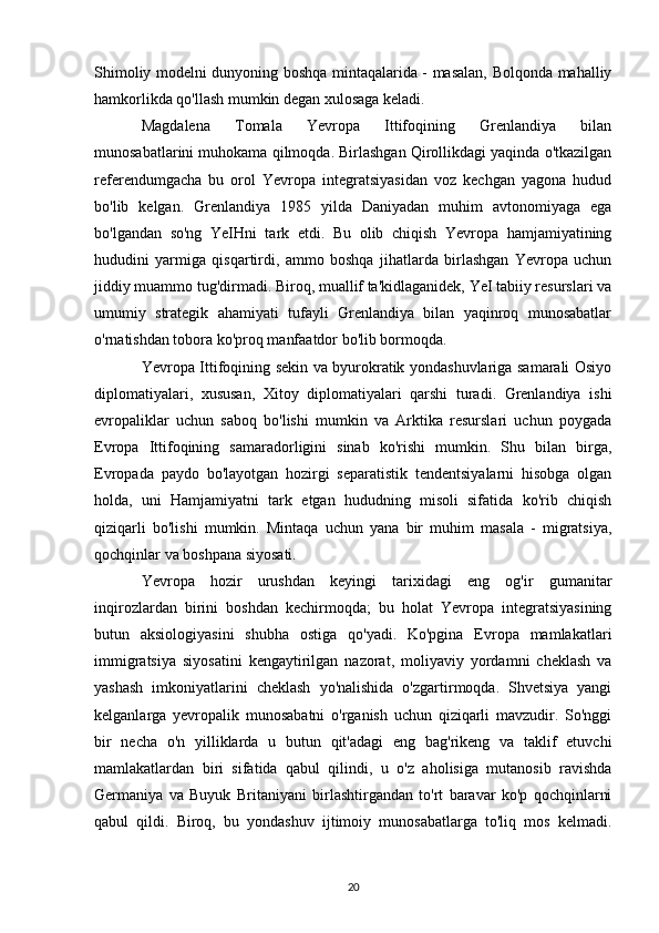 Shimoliy modelni dunyoning boshqa mintaqalarida - masalan, Bolqonda mahalliy
hamkorlikda qo'llash mumkin degan xulosaga keladi. 
Magdalena   Tomala   Yevropa   Ittifoqining   Grenlandiya   bilan
munosabatlarini muhokama qilmoqda. Birlashgan Qirollikdagi yaqinda o'tkazilgan
referendumgacha   bu   orol   Yevropa   integratsiyasidan   voz   kechgan   yagona   hudud
bo'lib   kelgan.   Grenlandiya   1985   yilda   Daniyadan   muhim   avtonomiyaga   ega
bo'lgandan   so'ng   YeIHni   tark   etdi.   Bu   olib   chiqish   Yevropa   hamjamiyatining
hududini   yarmiga   qisqartirdi,   ammo   boshqa   jihatlarda   birlashgan   Yevropa   uchun
jiddiy muammo tug'dirmadi. Biroq, muallif ta'kidlaganidek, YeI tabiiy resurslari va
umumiy   strategik   ahamiyati   tufayli   Grenlandiya   bilan   yaqinroq   munosabatlar
o'rnatishdan tobora ko'proq manfaatdor bo'lib bormoqda.
Yevropa Ittifoqining sekin va byurokratik yondashuvlariga samarali Osiyo
diplomatiyalari,   xususan,   Xitoy   diplomatiyalari   qarshi   turadi.   Grenlandiya   ishi
evropaliklar   uchun   saboq   bo'lishi   mumkin   va   Arktika   resurslari   uchun   poygada
Evropa   Ittifoqining   samaradorligini   sinab   ko'rishi   mumkin.   Shu   bilan   birga,
Evropada   paydo   bo'layotgan   hozirgi   separatistik   tendentsiyalarni   hisobga   olgan
holda,   uni   Hamjamiyatni   tark   etgan   hududning   misoli   sifatida   ko'rib   chiqish
qiziqarli   bo'lishi   mumkin.   Mintaqa   uchun   yana   bir   muhim   masala   -   migratsiya,
qochqinlar va boshpana siyosati. 
Yevropa   hozir   urushdan   keyingi   tarixidagi   eng   og'ir   gumanitar
inqirozlardan   birini   boshdan   kechirmoqda;   bu   holat   Yevropa   integratsiyasining
butun   aksiologiyasini   shubha   ostiga   qo'yadi.   Ko'pgina   Evropa   mamlakatlari
immigratsiya   siyosatini   kengaytirilgan   nazorat,   moliyaviy   yordamni   cheklash   va
yashash   imkoniyatlarini   cheklash   yo'nalishida   o'zgartirmoqda.   Shvetsiya   yangi
kelganlarga   yevropalik   munosabatni   o'rganish   uchun   qiziqarli   mavzudir.   So'nggi
bir   necha   o'n   yilliklarda   u   butun   qit'adagi   eng   bag'rikeng   va   taklif   etuvchi
mamlakatlardan   biri   sifatida   qabul   qilindi,   u   o'z   aholisiga   mutanosib   ravishda
Germaniya   va   Buyuk   Britaniyani   birlashtirgandan   to'rt   baravar   ko'p   qochqinlarni
qabul   qildi.   Biroq,   bu   yondashuv   ijtimoiy   munosabatlarga   to'liq   mos   kelmadi.
20 