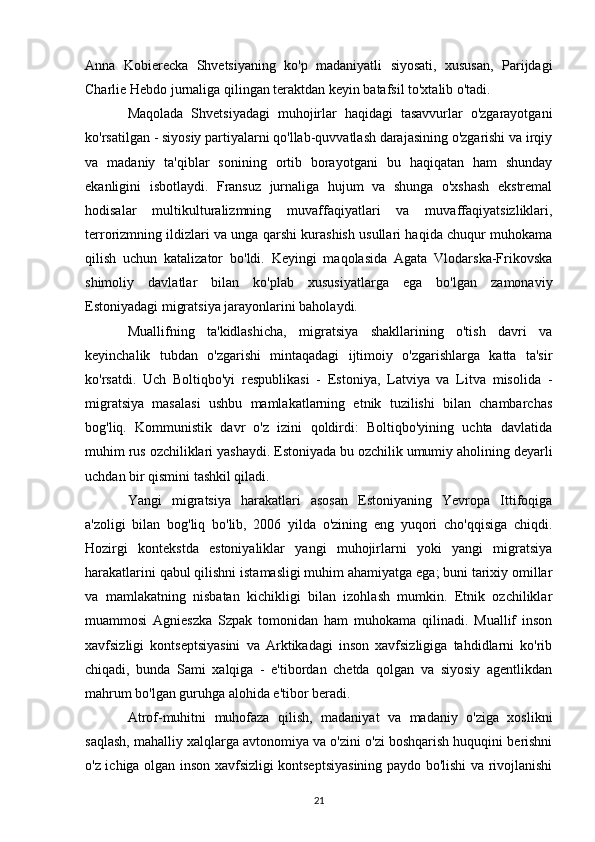 Anna   Kobierecka   Shvetsiyaning   ko'p   madaniyatli   siyosati,   xususan,   Parijdagi
Charlie Hebdo jurnaliga qilingan teraktdan keyin batafsil to'xtalib o'tadi. 
Maqolada   Shvetsiyadagi   muhojirlar   haqidagi   tasavvurlar   o'zgarayotgani
ko'rsatilgan - siyosiy partiyalarni qo'llab-quvvatlash darajasining o'zgarishi va irqiy
va   madaniy   ta'qiblar   sonining   ortib   borayotgani   bu   haqiqatan   ham   shunday
ekanligini   isbotlaydi.   Fransuz   jurnaliga   hujum   va   shunga   o'xshash   ekstremal
hodisalar   multikulturalizmning   muvaffaqiyatlari   va   muvaffaqiyatsizliklari,
terrorizmning ildizlari va unga qarshi kurashish usullari haqida chuqur muhokama
qilish   uchun   katalizator   bo'ldi.   Keyingi   maqolasida   Agata   Vlodarska-Frikovska
shimoliy   davlatlar   bilan   ko'plab   xususiyatlarga   ega   bo'lgan   zamonaviy
Estoniyadagi migratsiya jarayonlarini baholaydi. 
Muallifning   ta'kidlashicha,   migratsiya   shakllarining   o'tish   davri   va
keyinchalik   tubdan   o'zgarishi   mintaqadagi   ijtimoiy   o'zgarishlarga   katta   ta'sir
ko'rsatdi.   Uch   Boltiqbo'yi   respublikasi   -   Estoniya,   Latviya   va   Litva   misolida   -
migratsiya   masalasi   ushbu   mamlakatlarning   etnik   tuzilishi   bilan   chambarchas
bog'liq.   Kommunistik   davr   o'z   izini   qoldirdi:   Boltiqbo'yining   uchta   davlatida
muhim rus ozchiliklari yashaydi. Estoniyada bu ozchilik umumiy aholining deyarli
uchdan bir qismini tashkil qiladi. 
Yangi   migratsiya   harakatlari   asosan   Estoniyaning   Yevropa   Ittifoqiga
a'zoligi   bilan   bog'liq   bo'lib,   2006   yilda   o'zining   eng   yuqori   cho'qqisiga   chiqdi.
Hozirgi   kontekstda   estoniyaliklar   yangi   muhojirlarni   yoki   yangi   migratsiya
harakatlarini qabul qilishni istamasligi muhim ahamiyatga ega; buni tarixiy omillar
va   mamlakatning   nisbatan   kichikligi   bilan   izohlash   mumkin.   Etnik   ozchiliklar
muammosi   Agnieszka   Szpak   tomonidan   ham   muhokama   qilinadi.   Muallif   inson
xavfsizligi   kontseptsiyasini   va   Arktikadagi   inson   xavfsizligiga   tahdidlarni   ko'rib
chiqadi,   bunda   Sami   xalqiga   -   e'tibordan   chetda   qolgan   va   siyosiy   agentlikdan
mahrum bo'lgan guruhga alohida e'tibor beradi. 
Atrof-muhitni   muhofaza   qilish,   madaniyat   va   madaniy   o'ziga   xoslikni
saqlash, mahalliy xalqlarga avtonomiya va o'zini o'zi boshqarish huquqini berishni
o'z ichiga olgan inson xavfsizligi kontseptsiyasining paydo bo'lishi va rivojlanishi
21 