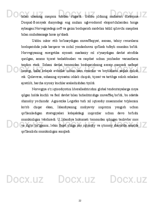bilan   ularning   maqomi   tubdan   o'zgardi.   Ushbu   jildning   muharriri   Katarjina
Dospial-Borisyak   dunyodagi   eng   muhim   uglevodorod   eksportchilaridan   biriga
aylangan Norvegiyadagi neft va gazni boshqarish modelini tahlil qiluvchi maqolasi
bilan muhokamaga hissa qo'shadi. 
Ushbu   inkor   etib   bo'lmaydigan   muvaffaqiyat,   asosan,   tabiiy   resurslarni
boshqarishda   juda   barqaror   va   izchil   yondashuvni   qo'llash   tufayli   mumkin  bo'ldi.
Norvegiyaning   energetika   siyosati   markaziy   rol   o'ynaydigan   davlat   atrofida
qurilgan,   ammo   tijorat   tashabbuslari   va   raqobat   uchun   jozibador   variantlarni
taqdim   etadi.   Sohani   davlat   tomonidan   boshqarishning   asosiy   maqsadi   nafaqat
hozirgi,   balki   kelajak   avlodlar   uchun   ham   resurslar   va   boyliklarni   saqlab   qolish
edi. Qolaversa, sohaning siyosatni ishlab chiqish, tijorat va tartibga solish sohalari
ajratilib, barcha siyosiy kuchlar aralashishdan tiyildi. 
Norvegiya o'z iqtisodiyotini liberallashtirishni global tendentsiyalarga rioya
qilgan holda kuchli va faol davlat bilan birlashtirishga muvaffaq bo'ldi, bu odatda
shimoliy   yechimdir.   Agnieszka   Legutko   turli   xil   iqtisodiy   muammolar   to'plamini
ko'rib   chiqar   ekan,   Islandiyaning   moliyaviy   inqirozni   yengish   uchun
qo'llaniladigan   strategiyalari   kelajakdagi   inqirozlar   uchun   davo   bo'lishi
mumkinligini   tekshiradi. U  Islandiya  hukumati  tomonidan  qilingan  tanlovlar  mos
va   ilg'or   bo'lganini,   lekin   faqat   o'ziga   xos   iqtisodiy   va   ijtimoiy   sharoitda   amalda
qo'llanilishi mumkinligini aniqladi.
22 