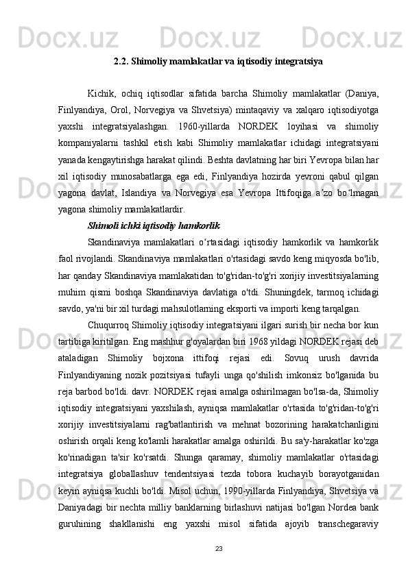 2.2. Shimoliy mamlakatlar va iqtisodiy integratsiya
Kichik,   ochiq   iqtisodlar   sifatida   barcha   Shimoliy   mamlakatlar   (Daniya,
Finlyandiya,   Orol,   Norvegiya   va   Shvetsiya)   mintaqaviy   va   xalqaro   iqtisodiyotga
yaxshi   integratsiyalashgan.   1960-yillarda   NORDEK   loyihasi   va   shimoliy
kompaniyalarni   tashkil   etish   kabi   Shimoliy   mamlakatlar   ichidagi   integratsiyani
yanada kengaytirishga harakat qilindi. Beshta davlatning har biri Yevropa bilan har
xil   iqtisodiy   munosabatlarga   ega   edi,   Finlyandiya   hozirda   yevroni   qabul   qilgan
yagona   davlat,   Islandiya   va   Norvegiya   esa   Yevropa   Ittifoqiga   a zo   bo lmaganʼ ʻ
yagona shimoliy mamlakatlardir.
Shimoli ichki iqtisodiy hamkorlik
Skandinaviya   mamlakatlari   o rtasidagi   iqtisodiy   hamkorlik   va   hamkorlik	
ʻ
faol rivojlandi. Skandinaviya mamlakatlari o'rtasidagi savdo keng miqyosda bo'lib,
har qanday Skandinaviya mamlakatidan to'g'ridan-to'g'ri xorijiy investitsiyalarning
muhim   qismi   boshqa   Skandinaviya   davlatiga   o'tdi.   Shuningdek,   tarmoq   ichidagi
savdo, ya'ni bir xil turdagi mahsulotlarning eksporti va importi keng tarqalgan.
Chuqurroq Shimoliy iqtisodiy integratsiyani ilgari surish bir necha bor kun
tartibiga kiritilgan. Eng mashhur g'oyalardan biri 1968 yildagi NORDEK rejasi deb
ataladigan   Shimoliy   bojxona   ittifoqi   rejasi   edi.   Sovuq   urush   davrida
Finlyandiyaning   nozik   pozitsiyasi   tufayli   unga   qo'shilish   imkonsiz   bo'lganida   bu
reja barbod bo'ldi. davr. NORDEK rejasi amalga oshirilmagan bo'lsa-da, Shimoliy
iqtisodiy   integratsiyani   yaxshilash,   ayniqsa   mamlakatlar   o'rtasida   to'g'ridan-to'g'ri
xorijiy   investitsiyalarni   rag'batlantirish   va   mehnat   bozorining   harakatchanligini
oshirish orqali keng ko'lamli harakatlar amalga oshirildi. Bu sa'y-harakatlar ko'zga
ko'rinadigan   ta'sir   ko'rsatdi.   Shunga   qaramay,   shimoliy   mamlakatlar   o'rtasidagi
integratsiya   globallashuv   tendentsiyasi   tezda   tobora   kuchayib   borayotganidan
keyin ayniqsa kuchli bo'ldi. Misol uchun, 1990-yillarda Finlyandiya, Shvetsiya va
Daniyadagi  bir   nechta  milliy  banklarning  birlashuvi  natijasi   bo'lgan  Nordea  bank
guruhining   shakllanishi   eng   yaxshi   misol   sifatida   ajoyib   transchegaraviy
23 