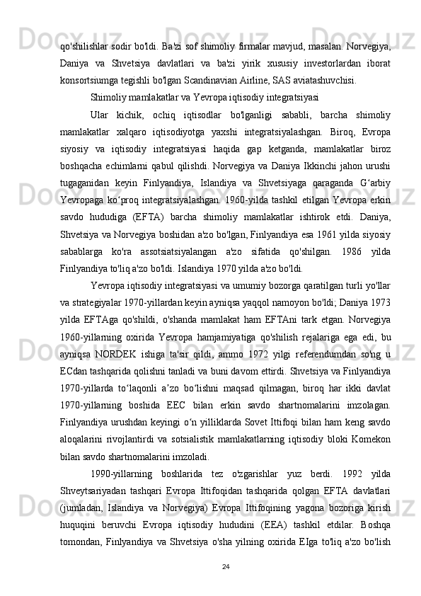 qo'shilishlar sodir bo'ldi. Ba'zi sof shimoliy firmalar mavjud, masalan. Norvegiya,
Daniya   va   Shvetsiya   davlatlari   va   ba'zi   yirik   xususiy   investorlardan   iborat
konsortsiumga tegishli bo'lgan Scandinavian Airline, SAS aviatashuvchisi.
Shimoliy mamlakatlar va Yevropa iqtisodiy integratsiyasi
Ular   kichik,   ochiq   iqtisodlar   bo'lganligi   sababli,   barcha   shimoliy
mamlakatlar   xalqaro   iqtisodiyotga   yaxshi   integratsiyalashgan.   Biroq,   Evropa
siyosiy   va   iqtisodiy   integratsiyasi   haqida   gap   ketganda,   mamlakatlar   biroz
boshqacha   echimlarni   qabul   qilishdi.   Norvegiya   va   Daniya   Ikkinchi   jahon   urushi
tugaganidan   keyin   Finlyandiya,   Islandiya   va   Shvetsiyaga   qaraganda   G arbiyʻ
Yevropaga   ko proq   integratsiyalashgan.   1960-yilda   tashkil   etilgan   Yevropa   erkin	
ʻ
savdo   hududiga   (EFTA)   barcha   shimoliy   mamlakatlar   ishtirok   etdi.   Daniya,
Shvetsiya va Norvegiya boshidan a'zo bo'lgan, Finlyandiya esa 1961 yilda siyosiy
sabablarga   ko'ra   assotsiatsiyalangan   a'zo   sifatida   qo'shilgan.   1986   yilda
Finlyandiya to'liq a'zo bo'ldi. Islandiya 1970 yilda a'zo bo'ldi.
Yevropa iqtisodiy integratsiyasi va umumiy bozorga qaratilgan turli yo'llar
va strategiyalar 1970-yillardan keyin ayniqsa yaqqol namoyon bo'ldi; Daniya 1973
yilda   EFTAga   qo'shildi,   o'shanda   mamlakat   ham   EFTAni   tark   etgan.   Norvegiya
1960-yillarning   oxirida   Yevropa   hamjamiyatiga   qo'shilish   rejalariga   ega   edi,   bu
ayniqsa   NORDEK   ishiga   ta'sir   qildi,   ammo   1972   yilgi   referendumdan   so'ng   u
ECdan tashqarida qolishni tanladi va buni davom ettirdi. Shvetsiya va Finlyandiya
1970-yillarda   to laqonli   a zo   bo lishni   maqsad   qilmagan,   biroq   har   ikki   davlat	
ʻ ʼ ʻ
1970-yillarning   boshida   EEC   bilan   erkin   savdo   shartnomalarini   imzolagan.
Finlyandiya urushdan keyingi o n yilliklarda Sovet  Ittifoqi bilan ham keng savdo	
ʻ
aloqalarini   rivojlantirdi   va   sotsialistik   mamlakatlarning   iqtisodiy   bloki   Komekon
bilan savdo shartnomalarini imzoladi.
1990-yillarning   boshlarida   tez   o'zgarishlar   yuz   berdi.   1992   yilda
Shveytsariyadan   tashqari   Evropa   Ittifoqidan   tashqarida   qolgan   EFTA   davlatlari
(jumladan,   Islandiya   va   Norvegiya)   Evropa   Ittifoqining   yagona   bozoriga   kirish
huquqini   beruvchi   Evropa   iqtisodiy   hududini   (EEA)   tashkil   etdilar.   Boshqa
tomondan,   Finlyandiya   va   Shvetsiya   o'sha   yilning   oxirida   EIga   to'liq   a'zo   bo'lish
24 
