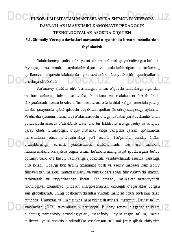 III BOB. UMUMTA LIM MAKTABLARIDA SHIMOLIY YEVROPAʼ
DAVLATLARI MAVZUSINI ZAMONAVIY PEDAGOGIK
TEXNOLOGIYALAR ASOSIDA O QITISH	
ʻ
3.1. Shimoliy Yevropa davlatlari mavzusini o rganishda 	
ʻ kreativ metodlardan
foydalanish
Talabalarning ijodiy qobiliyatini takomillashtirishga yo‘naltirilgan bo‘ladi.
Ayniqsa,   muammoli,   loyihalashtirilgan   va   jadallashtirilgan   ta’limlarning
qo‘llanishi   o‘quvchi-talabalarda   yaratuvchanlik,   bunyodkorlik   qobiliyatlarini
o‘sishiga olib keladi. 
An’anaviy   shaklda   olib   boriladigan   ta’lim   o‘quvchi-talabalarga   ilgaridan
ma’lum   axborot,   bilim,   tushuncha,   ko‘nikma   va   malakalarni   berish   bilan
chegaralanadi. Lekin kreativ ta’lim metodi asosida tashkil etilgan orientatsiyadagi
darslar jarayonida qabul qiluvchi  obyektdan ijodkor (kreativ)  subyektga aylanadi.
Predmetni (tomoni, mazmuni) o‘zlashtiruvchi o‘ziga nisbatan yaratuvchanlik bilan
yondoshishi asosida o‘zlashtirib oladi. Har bir faktik materialga ijodiy va tanqidiy
qaray   oladi.   Olinayotgan   o‘quv   materiali   unga   yangicha   qarash,   qo‘shimcha
materiallarni   olish,   o‘zlashtirishga   yo‘l   ochadi.   Ko‘pincha   bunday   hollar
o‘zlashtirishga   evristik   yondashuvni   shakllantiradi.   Bu   esa   malakali
mutaxassislarni   kelajakda   olgan   bilim,   ko‘nikmasining   faqat   ijrochisigina   bo‘lib
qolmay,   balki   o‘z   kasbiy   faoliyatiga   ijodkorlik,   yaratuvchanlik   asosida   qarashga
olib   keladi.   Hozirgi   kun   ta’lim   tizimining   bosh   va   asosiy   maqsadi   ham   ijodiy
fikrlaydigan malakali mutaxassislarni va yuksak darajadagi fikr yurituvchi shaxsni
tarbiyalash   va   tayyorlashdan   iborat.   Sir   emaski,   mamlakat   taraqqiyotida
texnologiya,   xomashyo,   jihozlar,   energo-resurslar,   ekologik   o‘zgarishlar   borgan
sari   globallashib,   uning   boshqaruvchisidan   yuksak   mahorat   egasi   bo‘lishni   talab
etmoqda. Umuman, ta’lim tizimida ham uning dasturlari, mazmuni, Davlat ta’lim
standartlari   (DTS)   takomillashib   bormoqda.   Bunday   tezkor   o‘zgarishlar   bilim
olishning   zamonaviy   texnologiyalari,   masofaviy,   loyihalangan   ta’lim,   media
ta’limini,   ya’ni   shaxsiy   ijodkorlikka   asoslangan   ta’limni   joriy   qilish   ehtiyojini
26 
