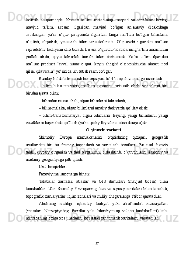 keltirib   chiqarmoqda.   Kreativ   ta’lim   metodining   maqsad   va   vazifalari   hozirgi
mavjud   ta’lim,   asosan,   ilgaridan   mavjud   bo‘lgan   an’anaviy   didaktikaga
asoslangan,   ya’ni   o‘quv   jarayonida   ilgaridan   fanga   ma’lum   bo‘lgan   bilimlarni
o‘qitish,   o‘rgatish,   yetkazish   bilan   xarakterlanadi.   O‘qituvchi   ilgaridan   ma’lum
reproduktiv faoliyatni olib boradi. Bu esa o‘quvchi-talabalarning ta’lim mazmunini
yodlab   olishi,   qayta   takrorlab   borishi   bilan   cheklanadi.   Ya’ni   ta’lim   ilgaridan
ma’lum   predmet   “avval   hunar   o‘rgat,   keyin   shogird   o‘z   xohishicha   nimani   ijod
qilsa, qilaversin” yo‘sinida ish tutish rasm bo‘lgan. 
Bunday holda bilim olish konsepsiyasi to‘rt bosqichda amalga oshiriladi: 
–   bilim   bilan   tanishish,   ma’lum   axborotni   tushunib   olish,   voqealarni   bir-
biridan ajrata olish; 
– bilimdan nusxa olish, olgan bilimlarni takrorlash; 
– bilim-malaka, olgan bilimlarni amaliy faoliyatda qo‘llay olish; 
–   bilim-transformatsiya,   olgan   bilimlarni,   keyingi   yangi   bilimlarni,   yangi
vazifalarni bajarishda qo‘llash (ya’ni ijodiy foydalana olish darajasi)dir.
O ’ qituvchi   varianti
Shimoliy   Evropa   mamlakatlarini   o ' qitishning   qiziqarli   geografik
usullaridan   biri   bu   fazoviy   taqqoslash   va   xaritalash   texnikasi .   Bu   usul   fazoviy
tahlil ,   qiyosiy   o ‘ rganish   va   faol   o ‘ rganishni   birlashtirib ,   o ‘ quvchilarni   jismoniy   va
madaniy   geografiyaga   jalb   qiladi .
Usul bosqichlari:
Fazoviy ma'lumotlarga kirish:
Talabalar   xaritalar,   atlaslar   va   GIS   dasturlari   (mavjud   bo'lsa)   bilan
tanishadilar.  Ular   Shimoliy  Yevropaning fizik va  siyosiy  xaritalari  bilan  tanishib,
topografik xususiyatlar, iqlim zonalari va milliy chegaralarga e'tibor qaratadilar.
Aholining   zichligi,   iqtisodiy   faoliyat   yoki   atrof-muhit   xususiyatlari
(masalan,   Norvegiyadagi   fyordlar   yoki   Islandiyaning   vulqon   landshaftlari)   kabi
mintaqaning o'ziga xos jihatlarini ko'rsatadigan tematik xaritalarni yaratadilar.
27 