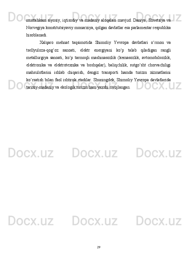 mustahkam  siyosiy,  iqtisodiy va madaniy aloqalari mavjud. Daniya, Shvetsiya va
Norvegiya konstitutsiyaviy monarxiya, qolgan davlatlar esa parlamentar respublika
hisoblanadi.  
Xalqaro   mehnat   taqsimotida   Shimoliy   Yevropa   davlatlari   o‘rmon   va
tsellyuloza-qog‘oz   sanoati,   elektr   energiyani   ko‘p   talab   qiladigan   rangli
metallurgiya   sanoati,   ko‘p   tarmoqli   mashinasozlik   (kemasozlik,   avtomobilsozlik,
elektronika   va   elektrotexnika   va   boshqalar),   baliqchilik,   sutgo‘sht   chorvachiligi
mahsulotlarini   ishlab   chiqarish,   dengiz   transporti   hamda   turizm   xizmatlarini
ko‘rsatish bilan faol ishtirok etadilar. Shuningdek, Shimoliy Yevropa davlatlarida
tarixiy-madaniy va ekologik turizm ham yaxshi rivojlangan.
29 