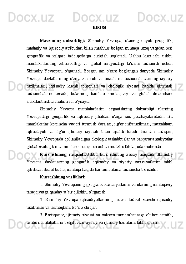 KIRISH
Mavzuning   dolzarbligi:   Shimoliy   Yevropa,   o'zining   noyob   geografik,
madaniy va iqtisodiy atributlari bilan mashhur bo'lgan mintaqa uzoq vaqtdan beri
geografik   va   xalqaro   tadqiqotlarga   qiziqish   uyg'otadi.   Ushbu   kurs   ishi   ushbu
mamlakatlarning   xilma-xilligi   va   global   miqyosdagi   ta'sirini   tushunish   uchun
Shimoliy   Yevropani   o'rganadi.   Borgan   sari   o'zaro   bog'langan   dunyoda   Shimoliy
Yevropa   davlatlarining   o'ziga   xos   roli   va   hissalarini   tushunish   ularning   siyosiy
tuzilmalari,   iqtisodiy   kuchli   tomonlari   va   ekologik   siyosati   haqida   qimmatli
tushunchalarni   beradi,   bularning   barchasi   mintaqaviy   va   global   dinamikani
shakllantirishda muhim rol o'ynaydi.
Shimoliy   Yevropa   mamlakatlarini   o'rganishning   dolzarbligi   ularning
Yevropadagi   geografik   va   iqtisodiy   jihatdan   o'ziga   xos   pozitsiyalaridadir.   Bu
mamlakatlar   ko'pincha   yuqori   turmush   darajasi,   ilg'or   infratuzilmasi,   mustahkam
iqtisodiyoti   va   ilg'or   ijtimoiy   siyosati   bilan   ajralib   turadi.   Bundan   tashqari,
Shimoliy Yevropada qo'llaniladigan ekologik tashabbuslar va barqaror amaliyotlar
global ekologik muammolarni hal qilish uchun model sifatida juda muhimdir. 
Kurs   ishining   maqsadi: Ushbu   kurs   ishining   asosiy   maqsadi   Shimoliy
Yevropa   davlatlarining   geografik,   iqtisodiy   va   siyosiy   xususiyatlarini   tahlil
qilishdan iborat bo'lib, mintaqa haqida har tomonlama tushuncha berishdir. 
Kurs ishining vazifalari:
1. Shimoliy Yevropaning geografik xususiyatlarini va ularning mintaqaviy
taraqqiyotga qanday ta’sir qilishini o’rganish.
2.   Shimoliy   Yevropa   iqtisodiyotlarining   asosini   tashkil   etuvchi   iqtisodiy
tuzilmalar va tarmoqlarni ko‘rib chiqish.
3.   Boshqaruv,   ijtimoiy   siyosat   va   xalqaro   munosabatlarga   e’tibor   qaratib,
ushbu mamlakatlarni belgilovchi siyosiy va ijtimoiy tizimlarni tahlil qilish.
3 