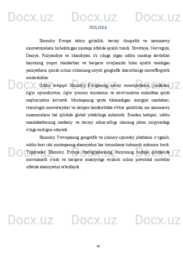 XULOSA
Shimoliy   Evropa   tabiiy   go'zallik,   tarixiy   chuqurlik   va   zamonaviy
innovatsiyalarni birlashtirgan mintaqa sifatida ajralib turadi. Shvetsiya, Norvegiya,
Daniya,   Finlyandiya   va   Islandiyani   o'z   ichiga   olgan   ushbu   mintaqa   davlatlari
hayotning   yuqori   standartlari   va   barqaror   rivojlanishi   bilan   ajralib   turadigan
jamiyatlarni qurish uchun o'zlarining noyob geografik sharoitlariga muvaffaqiyatli
moslashdilar.
Ushbu   tadqiqot   Shimoliy   Evropaning   asosiy   xususiyatlarini,   jumladan,
ilg'or   iqtisodiyotini,   ilg'or   ijtimoiy   tizimlarini   va   atrof-muhitni   muhofaza   qilish
majburiyatini   ko'rsatdi.   Mintaqaning   qayta   tiklanadigan   energiya   manbalari,
texnologik innovatsiyalar va xalqaro hamkorlikka e'tibor qaratilishi uni zamonaviy
muammolarni   hal   qilishda   global   yetakchiga   aylantirdi.   Bundan   tashqari,   ushbu
mamlakatlarning   madaniy   va   tarixiy   xilma-xilligi   ularning   jahon   miqyosidagi
o'ziga xosligini oshiradi.
Shimoliy   Yevropaning  geografik  va   ijtimoiy-iqtisodiy   jihatlarini   o‘rganib,
ushbu kurs ishi mintaqaning ahamiyatini har tomonlama tushunish imkonini berdi.
Topilmalar   Shimoliy   Evropa   strategiyalarining   dunyoning   boshqa   qismlarida
muvozanatli   o'sish   va   barqaror   amaliyotga   erishish   uchun   potentsial   modellar
sifatida ahamiyatini ta'kidlaydi.
30 