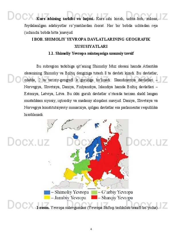 Kurs   ishining   tarkibi   va   hajmi.   Kurs   ishi   kirish,   uchta   bob,   xulosa,
foydalanilgan   adabiyotlar   ro’yxatilardan   iborat.   Har   bir   bobda   uchtadan   reja
(uchinchi bobda bitta )mavjud.
I BOB. SHIMOLIY YEVROPA DAVLATLARINING GEOGRAFIK
XUSUSIYATLARI
1.1. Shimoliy Yevropa mintaqasiga umumiy tavsif
Bu   subregion   tarkibiga   qit’aning   Shimoliy   Muz   okeani   hamda   Atlantika
okeanining   Shimoliy   va   Boltiq   dengiziga   tutash   8   ta   davlati   kiradi.   Bu   davlatlar,
odatda,   2   ta   tarixiy-geografi   k   guruhga   bo‘linadi:   Skandinaviya   davlatlari   –
Norvegiya,   Shvetsiya,   Daniya,   Finlyandiya,   Islandiya   hamda   Boltiq   davlatlari   –
Estoniya,   Latviya,   Litva.   Bu   ikki   guruh   davlatlar   o‘rtasida   tarixan   shakl   langan
mustahkam  siyosiy,  iqtisodiy va madaniy aloqalari mavjud. Daniya, Shvetsiya va
Norvegiya konstitutsiyaviy monarxiya, qolgan davlatlar esa parlamentar respublika
hisoblanadi. 
1-rasm.  Yevropa subregionlari (Yevropa Ittifoqi tashkiloti tasnifi bo‘yicha)
4 