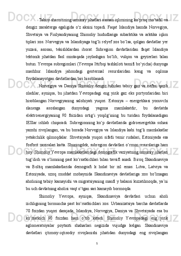 Tabiiy sharoitining umumiy jihatlari asosan iqlimining ko‘proq mo‘tadil va
dengiz   xarakterga   egaligida   o‘z   aksini   topadi.   Faqat   Islandiya   hamda   Norvegiya,
Shvetsiya   va   Finlyandiyaning   Shimoliy   hududlariga   subarktika   va   arktika   iqlim
tiplari xos. Norvegiya va Islandiyaga tog‘li relyef xos bo‘lsa, qolgan davlatlar yer
yuzasi,   asosan,   tekisliklardan   iborat.   Subregion   davlatlaridan   faqat   Islandiya
tektonik   jihatdan   faol   mintaqada   joylashgan   bo‘lib,   vulqon   va   geyzerlari   bilan
butun. Yevropa subregionlari (Yevropa Ittifoqi tashkiloti tasnifi bo‘yicha) dunyoga
mashhur.   Islandiya   jahondagi   geotermal   resurslaridan   keng   va   oqilona
foydalanayotgan davlatlardan biri hisoblanadi. 
Norvegiya   va   Daniya   Shimoliy   dengiz   tubidan   tabiiy   gaz   va   neftni   qazib
oladilar,   ayniqsa,   bu   jihatdan   Yevropadagi   eng   yirik   gaz   eks   portyorlaridan   biri
hisoblangan   Norvegiyaning   salohiyati   yuqori.   Estoniya   –   energetikasi   yonuvchi
slanesga   asoslangan   dunyodagi   yagona   mamlakatdir,   bu   davlatda
elektroenergiyaning   90   foizidan   ortig‘i   yoqilg‘ining   bu   turidan   foydalanadigan
IESlar   ishlab   chiqaradi.   Subregionning   ko‘p   davlatlarida   gidroenergetika   sohasi
yaxshi   rivojlangan,   va   bu  borada   Norvegiya   va   Islandiya  kabi   tog‘li   mamlakatlar
yetakchilik   qilmoqdalar.   Shvetsiyada   yuqori   sifatli   temir   rudalari,   Estoniyada   esa
fosforit zaxiralari katta. Shuningdek, subregion davlatlari o‘rmon resurslariga ham
boy. Shimoliy Yevropa mamlakatlaridagi demografik vaziyatning umumiy jihatlari
tug‘ilish va o‘limning past  ko‘rsatkichlari bilan tavsifl anadi. Biroq Skandinaviya
va   Boltiq   mamlakatlarida   demografi   k   holat   bir   xil   emas.   Litva,   Latviya   va
Estoniyada,   uzoq   muddat   mobaynida   Skandinaviya   davlatlariga   xos   bo‘lmagan
aholining tabiiy kamayishi va migratsiyaning manfi y balansi kuzatilmoqda, ya’ni
bu uch davlatning aholisi vaqt o‘tgan sari kamayib bormoqda. 
Shimoliy   Yevropa,   ayniqsa,   Skandinaviya   davlatlari   uchun   aholi
zichligining   birmuncha   past   ko‘rsatkichlari   xos.   Urbanizatsiya   barcha   davlatlarda
70   foizdan   yuqori   darajada,   Islandiya,   Norvegiya,   Daniya   va   Shvetsiyada   esa   bu
ko‘rsatkich   90   foizdan   ham   o‘tib   ketadi.   Shimoliy   Yevropadagi   eng   yirik
aglomeratsiyalar   poytaxti   shaharlari   negizida   vujudga   kelgan.   Skandinaviya
davlatlari   ijtimoiy-iqtisodiy   rivojlanishi   jihatidan   dunyodagi   eng   rivojlangan
5 