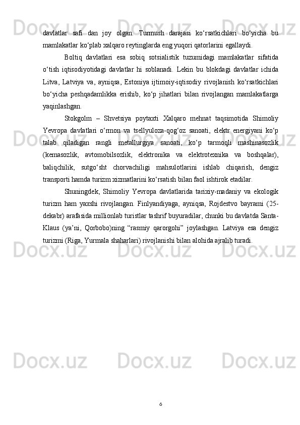 davlatlar   safi   dan   joy   olgan.   Turmush   darajasi   ko‘rsatkichlari   bo‘yicha   bu
mamlakatlar ko‘plab xalqaro reytinglarda eng yuqori qatorlarini egallaydi. 
Boltiq   davlatlari   esa   sobiq   sotsialistik   tuzumidagi   mamlakatlar   sifatida
o‘tish   iqtisodiyotidagi   davlatlar   hi   soblanadi.   Lekin   bu   blokdagi   davlatlar   ichida
Litva,   Latviya   va,   ayniqsa,   Estoniya   ijtimoiy-iqtisodiy   rivojlanish   ko‘rsatkichlari
bo‘yicha   peshqadamlikka   erishib,   ko‘p   jihatlari   bilan   rivojlangan   mamlakatlarga
yaqinlashgan. 
Stokgolm   –   Shvetsiya   poytaxti   Xalqaro   mehnat   taqsimotida   Shimoliy
Yevropa   davlatlari   o‘rmon   va   tsellyuloza-qog‘oz   sanoati,   elektr   energiyani   ko‘p
talab   qiladigan   rangli   metallurgiya   sanoati,   ko‘p   tarmoqli   mashinasozlik
(kemasozlik,   avtomobilsozlik,   elektronika   va   elektrotexnika   va   boshqalar),
baliqchilik,   sutgo‘sht   chorvachiligi   mahsulotlarini   ishlab   chiqarish,   dengiz
transporti hamda turizm xizmatlarini ko‘rsatish bilan faol ishtirok etadilar. 
Shuningdek,   Shimoliy   Yevropa   davlatlarida   tarixiy-madaniy   va   ekologik
turizm   ham   yaxshi   rivojlangan.   Finlyandiyaga,   ayniqsa,   Rojdestvo   bayrami   (25-
dekabr) arafasida millionlab turistlar tashrif buyuradilar, chunki bu davlatda Santa-
Klaus   (ya’ni,   Qorbobo)ning   “rasmiy   qarorgohi”   joylashgan.   Latviya   esa   dengiz
turizmi (Riga, Yurmala shaharlari) rivojlanishi bilan alohida ajralib turadi.
6 