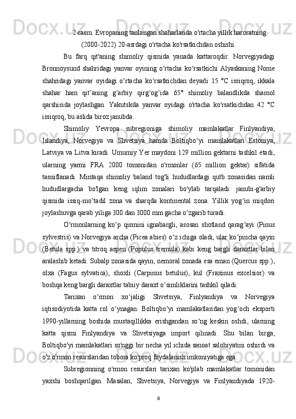 2-rasm. Evropaning tanlangan shaharlarida o'rtacha yillik haroratning
(2000-2022) 20-asrdagi o'rtacha ko'rsatkichdan oshishi.
Bu   farq   qit'aning   shimoliy   qismida   yanada   kattaroqdir.   Norvegiyadagi
Bronnoysund   shahridagi   yanvar   oyining  o rtacha   ko rsatkichi   Alyaskaning   Nomeʻ ʻ
shahridagi   yanvar   oyidagi   o rtacha   ko rsatkichdan   deyarli   15   °C   issiqroq,   ikkala	
ʻ ʻ
shahar   ham   qit aning   g arbiy   qirg og ida   65°   shimoliy   balandlikda   shamol	
ʼ ʻ ʻ ʻ
qarshisida   joylashgan.   Yakutskda   yanvar   oyidagi   o'rtacha   ko'rsatkichdan   42   °C
issiqroq, bu aslida biroz janubda.
Shimoliy   Yevropa   subregioniga   shimoliy   mamlakatlar   Finlyandiya,
Islandiya,   Norvegiya   va   Shvetsiya   hamda   Boltiqbo yi   mamlakatlari   Estoniya,	
ʻ
Latviya va Litva kiradi. Umumiy Yer maydoni 129 million gektarni tashkil etadi,
ularning   yarmi   FRA   2000   tomonidan   o'rmonlar   (65   million   gektar)   sifatida
tasniflanadi.   Mintaqa   shimoliy   baland   tog'li   hududlardagi   qutb   zonasidan   namli
hududlargacha   bo'lgan   keng   iqlim   zonalari   bo'ylab   tarqaladi.   janubi-g'arbiy
qismida   issiq-mo’tadil   zona   va   sharqda   kontinental   zona.   Yillik   yog in   miqdori	
ʻ
joylashuvga qarab yiliga 300 dan 3000 mm gacha o zgarib turadi.	
ʻ
O rmonlarning   ko p   qismini   ignabargli,   asosan   shotland   qarag ayi   (Pinus	
ʻ ʻ ʻ
sylvestris) va Norvegiya archa (Picea abies) o z ichiga oladi, ular ko pincha qayin	
ʻ ʻ
(Betula   spp.)   va   titroq   aspen   (Populus   tremula)   kabi   keng   bargli   daraxtlar   bilan
aralashib ketadi. Subalp zonasida qayin, nemoral zonada esa eman (Quercus spp.),
olxa   (Fagus   sylvatica),   shoxli   (Carpinus   betulus),   kul   (Fraxinus   excelsior)   va
boshqa keng bargli daraxtlar tabiiy daraxt o simliklarini tashkil qiladi.	
ʻ
Tarixan   o rmon   xo jaligi   Shvetsiya,   Finlyandiya   va   Norvegiya	
ʻ ʻ
iqtisodiyotida   katta   rol   o ynagan.   Boltiqbo yi   mamlakatlaridan   yog och   eksporti	
ʻ ʻ ʻ
1990-yillarning   boshida   mustaqillikka   erishgandan   so ng   keskin   oshdi,   ularning	
ʻ
katta   qismi   Finlyandiya   va   Shvetsiyaga   import   qilinadi.   Shu   bilan   birga,
Boltiqbo'yi mamlakatlari so'nggi bir necha yil ichida sanoat salohiyatini oshirdi va
o'z o'rmon resurslaridan tobora ko'proq foydalanish imkoniyatiga ega.
Subregionning   o'rmon   resurslari   tarixan   ko'plab   mamlakatlar   tomonidan
yaxshi   boshqarilgan.   Masalan,   Shvetsiya,   Norvegiya   va   Finlyandiyada   1920-
8 