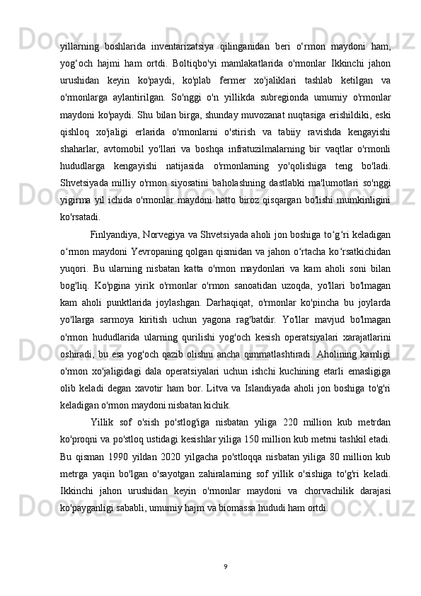 yillarning   boshlarida   inventarizatsiya   qilinganidan   beri   o‘rmon   maydoni   ham,
yog‘och   hajmi   ham   ortdi.   Boltiqbo'yi   mamlakatlarida   o'rmonlar   Ikkinchi   jahon
urushidan   keyin   ko'paydi,   ko'plab   fermer   xo'jaliklari   tashlab   ketilgan   va
o'rmonlarga   aylantirilgan.   So'nggi   o'n   yillikda   subregionda   umumiy   o'rmonlar
maydoni ko'paydi. Shu bilan birga, shunday muvozanat nuqtasiga erishildiki, eski
qishloq   xo'jaligi   erlarida   o'rmonlarni   o'stirish   va   tabiiy   ravishda   kengayishi
shaharlar,   avtomobil   yo'llari   va   boshqa   infratuzilmalarning   bir   vaqtlar   o'rmonli
hududlarga   kengayishi   natijasida   o'rmonlarning   yo'qolishiga   teng   bo'ladi.
Shvetsiyada   milliy   o'rmon   siyosatini   baholashning   dastlabki   ma'lumotlari   so'nggi
yigirma yil  ichida o'rmonlar  maydoni  hatto biroz qisqargan  bo'lishi  mumkinligini
ko'rsatadi.
Finlyandiya, Norvegiya va Shvetsiyada aholi jon boshiga to g ri keladiganʻ ʻ
o rmon maydoni Yevropaning qolgan qismidan va jahon o rtacha ko rsatkichidan	
ʻ ʻ ʻ
yuqori.   Bu   ularning   nisbatan   katta   o'rmon   maydonlari   va   kam   aholi   soni   bilan
bog'liq.   Ko'pgina   yirik   o'rmonlar   o'rmon   sanoatidan   uzoqda,   yo'llari   bo'lmagan
kam   aholi   punktlarida   joylashgan.   Darhaqiqat,   o'rmonlar   ko'pincha   bu   joylarda
yo'llarga   sarmoya   kiritish   uchun   yagona   rag'batdir.   Yo'llar   mavjud   bo'lmagan
o'rmon   hududlarida   ularning   qurilishi   yog'och   kesish   operatsiyalari   xarajatlarini
oshiradi, bu esa  yog'och qazib olishni  ancha qimmatlashtiradi. Aholining kamligi
o'rmon   xo'jaligidagi   dala   operatsiyalari   uchun   ishchi   kuchining   etarli   emasligiga
olib   keladi   degan   xavotir   ham   bor.   Litva   va   Islandiyada   aholi   jon   boshiga   to'g'ri
keladigan o'rmon maydoni nisbatan kichik.
Yillik   sof   o'sish   po'stlog'iga   nisbatan   yiliga   220   million   kub   metrdan
ko'proqni va po'stloq ustidagi kesishlar yiliga 150 million kub metrni tashkil etadi.
Bu   qisman   1990   yildan   2020   yilgacha   po'stloqqa   nisbatan   yiliga   80   million   kub
metrga   yaqin   bo'lgan   o'sayotgan   zahiralarning   sof   yillik   o'sishiga   to'g'ri   keladi.
Ikkinchi   jahon   urushidan   keyin   o'rmonlar   maydoni   va   chorvachilik   darajasi
ko'payganligi sababli, umumiy hajm va biomassa hududi ham ortdi.
9 