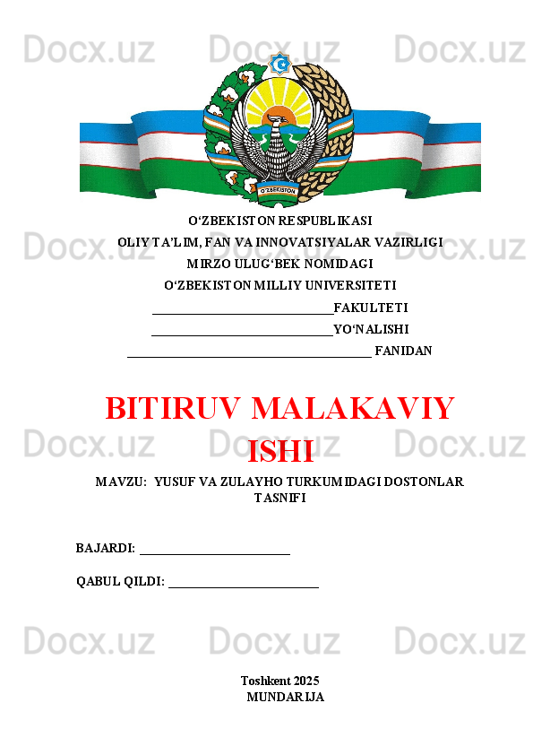 O‘ZBEKISTON RESPUBLIKASI 
OLIY TA’LIM, FAN VA INNOVATSIYALAR VAZIRLIGI
MIRZO ULUG‘BEK NOMIDAGI 
O‘ZBEKISTON MILLIY UNIVERSITETI
_____________________________FAKULTETI
_____________________________YO‘NALISHI
_______________________________________ FANIDAN
BITIRUV MALAKAVIY
ISHI
MAVZU:  YUSUF VA ZULAYHO TURKUMIDAGI DOSTONLAR
TASNIFI
BAJARDI: ________________________
QABUL QILDI: ________________________
Toshkent 202 5
MUNDARIJA 