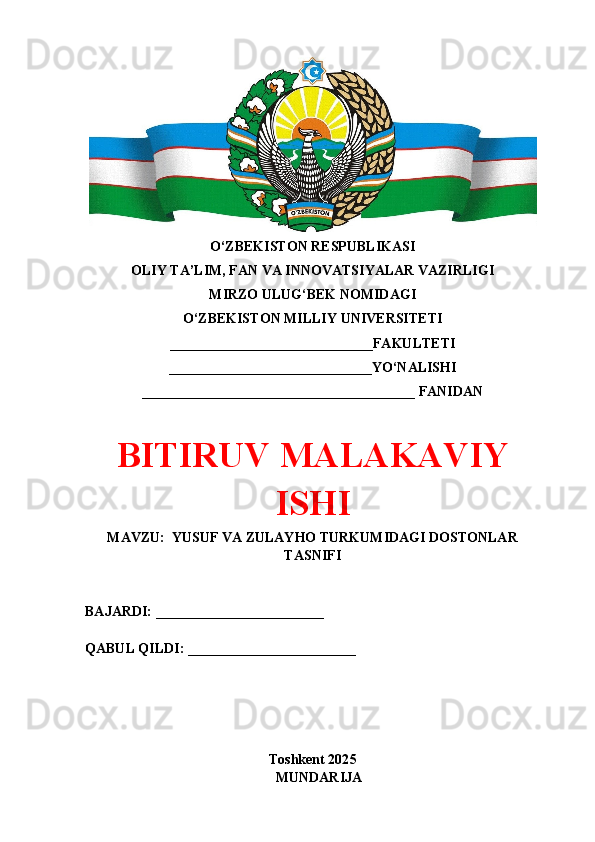 O‘ZBEKISTON RESPUBLIKASI 
OLIY TA’LIM, FAN VA INNOVATSIYALAR VAZIRLIGI
MIRZO ULUG‘BEK NOMIDAGI 
O‘ZBEKISTON MILLIY UNIVERSITETI
_____________________________FAKULTETI
_____________________________YO‘NALISHI
_______________________________________ FANIDAN
BITIRUV MALAKAVIY
ISHI
MAVZU:  YUSUF VA ZULAYHO TURKUMIDAGI DOSTONLAR
TASNIFI
BAJARDI: ________________________
QABUL QILDI: ________________________
Toshkent 202 5
MUNDARIJA