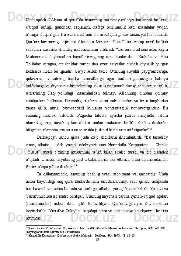 Shuningdek,   “Ahsan   ul-qisas”da   insonning   ma naviy-axloqiy   barkamol   bo lishi,ʼ ʻ
e tiqod   sofligi,   gunohdan   saqlanish,   nafsga   berilmaslik   kabi   masalalar   yuqori	
ʼ
o ringa chiqarilgan. Bu esa musulmon olami xalqlariga xos xususiyat hisoblanadi.
ʻ
Qur oni   karimning   tarjimoni   Alouddin   Mansur   “Yusuf”   surasining   nozil   bo lish	
ʼ ʻ
sabablari xususida shunday mulohazalarni bildiradi: “Bu sura Hud surasidan keyin
Muhammad   alayhissalom   hayotlarining   eng   qora   kunlarida   –   Xadicha   va   Abu
Tolibdan   ajragan,   mushriklar   tomonidan   ozor   aziyatlar   chekib   qiynalib   yurgan
kezlarida   nozil   bo lgandir.   Go yo   Alloh   taolo   O zining   suyukli   payg ambariga,	
ʻ ʻ ʻ ʻ
qolaversa,   u   zotning   barcha   ummatlariga   agar   boshlariga   tushgan   balo-yu
kulfatlarga va diyonatsiz kimsalarning zulm-u zo ravonliklariga sabr-qanoat qilib,	
ʻ
o zlarining   Haq   yo lidagi   kurashlaridan   tolmay,   Allohning   dinidan   qolmay	
ʻ ʻ
sobitqadam   bo lsalar,   Parvardigori   olam   ularni   zulmatlardan   va   tor-u   tanglikdan	
ʻ
xalos   qilib,   nurli,   baxt-saodatli   kunlarga   yеtkazajagini   uqtirayotgandek.   Bu
suraning   nazm-u   uslubida   o zgacha   latofat,   ayricha   joziba   mavjudki,   islom	
ʻ
olamidagi   eng   buyuk   qalam   ahllari   undan   mutaassir   bo lib,   she r-u   dostonlar	
ʻ ʼ
bitganlar, ulamolar esa bu sura xususida jild-jild kitoblar tasnif etganlar” 15
. 
Darhaqiqat,   ushbu   qissa   juda   ko p   shoirlarni   ilhomlantirdi.   “Bu   tasodifiy	
ʻ
emas,   albatta,   –   deb   yozadi   adabiyotshunos   Hamidulla   Karomatov.   –   Chunki
“Yusuf”   surasi   o zining   mukammal   ta lifi   bilan   ajralib   turadi   va   bir   qissadek	
ʻ ʼ
o qiladi. U inson hayotining past-u balandlarini aks ettirishi bilan barcha odamlar	
ʻ
fikrini o ziga jalb etib oladi”	
ʻ 16
.
Ta kidlanganidek,   suraning   bosh   g oyasi   sabr-toqat   va   qanoatdir.   Unda
ʼ ʻ
inson   hayotidagi   eng   qora   kunlarda   ham   umidsizlanmay,   sabr   qilishi   natijasida
barcha azobdan xalos bo lishi va boshiga, albatta, yorug  kunlar kelishi Ya qub va	
ʻ ʻ ʼ
Yusuf misolida ko rsatib berilgan. Ularning hayotlari barcha iymon-e tiqod egalari	
ʻ ʼ
(musulmonlar)   uchun   ibrat   qilib   ko rsatilgan.   Qur ondagi   ayni   shu   mazmun	
ʻ ʼ
keyinchalik “Yusuf va Zulayho” haqidagi qissa va dostonlarga ko chganini ko rish	
ʻ ʻ
mumkin.
15
Quroni   karim .  Yusuf   surasi .  Tarjima   va   izohlar   muallifi   Alouddin   Mansur . –  Tosheknt :  Cho ʻ lpon , 1992. –  B . 197. 
( Keyingi   o ʻ rinlarda   Qur ʼ on   deb   ko ʻ rsatiladi )
16
  Hamidulla   Karomatov .  Qur ʼ on   va   o ʻ zbek   adabiyoti . –  Toshkent :  Fan , 1993. –  B . 62–63
10