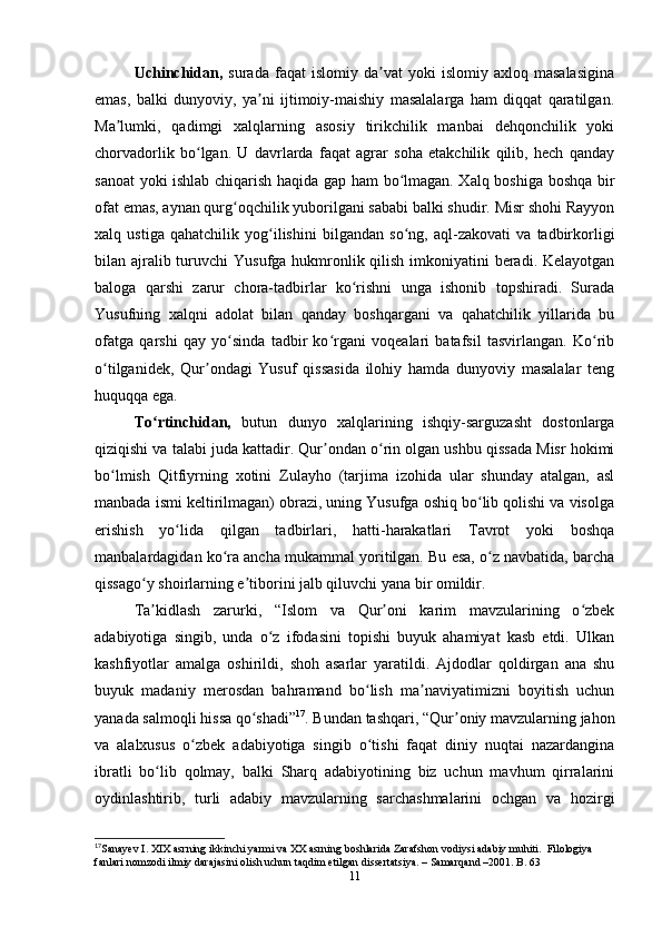 Uchinchidan,   surada   faqat   islomiy  da vat   yoki   islomiy   axloq  masalasiginaʼ
emas,   balki   dunyoviy,   ya ni   ijtimoiy-maishiy   masalalarga   ham   diqqat   qaratilgan.	
ʼ
Ma lumki,   qadimgi   xalqlarning   asosiy   tirikchilik   manbai   dehqonchilik   yoki	
ʼ
chorvadorlik   bo lgan.   U   davrlarda   faqat   agrar   soha   еtakchilik   qilib,   hech   qanday	
ʻ
sanoat yoki ishlab chiqarish haqida gap ham bo lmagan. Xalq boshiga boshqa bir	
ʻ
ofat emas, aynan qurg oqchilik yuborilgani sababi balki shudir. Misr shohi Rayyon	
ʻ
xalq   ustiga   qahatchilik   yog ilishini   bilgandan   so ng,   aql-zakovati   va   tadbirkorligi	
ʻ ʻ
bilan ajralib turuvchi  Yusufga hukmronlik qilish imkoniyatini beradi. Kelayotgan
baloga   qarshi   zarur   chora-tadbirlar   ko rishni   unga   ishonib   topshiradi.   Surada	
ʻ
Yusufning   xalqni   adolat   bilan   qanday   boshqargani   va   qahatchilik   yillarida   bu
ofatga   qarshi   qay   yo sinda   tadbir   ko rgani   voqealari   batafsil   tasvirlangan.   Ko rib	
ʻ ʻ ʻ
o tilganidek,   Qur ondagi   Yusuf   qissasida   ilohiy   hamda   dunyoviy   masalalar   teng	
ʻ ʼ
huquqqa ega.
To rtinchidan,	
ʻ   butun   dunyo   xalqlarining   ishqiy-sarguzasht   dostonlarga
qiziqishi va talabi juda kattadir. Qur ondan o rin olgan ushbu qissada Misr hokimi	
ʼ ʻ
bo lmish   Qitfiyrning   xotini   Zulayho   (tarjima   izohida   ular   shunday   atalgan,   asl	
ʻ
manbada ismi keltirilmagan) obrazi, uning Yusufga oshiq bo lib qolishi va visolga	
ʻ
erishish   yo lida   qilgan   tadbirlari,   hatti-harakatlari   Tavrot   yoki   boshqa	
ʻ
manbalardagidan ko ra ancha mukammal yoritilgan. Bu esa, o z navbatida, barcha	
ʻ ʻ
qissago y shoirlarning e tiborini jalb qiluvchi yana bir omildir.	
ʻ ʼ
Ta kidlash   zarurki,   “Islom   va   Qur oni   karim   mavzularining   o zbek
ʼ ʼ ʻ
adabiyotiga   singib,   unda   o z   ifodasini   topishi   buyuk   ahamiyat   kasb   etdi.   Ulkan	
ʻ
kashfiyotlar   amalga   oshirildi,   shoh   asarlar   yaratildi.   Ajdodlar   qoldirgan   ana   shu
buyuk   madaniy   merosdan   bahramand   bo lish   ma naviyatimizni   boyitish   uchun	
ʻ ʼ
yanada salmoqli hissa qo shadi”	
ʻ 17
. Bundan tashqari, “Qur oniy mavzularning jahon	ʼ
va   alalxusus   o zbek   adabiyotiga   singib   o tishi   faqat   diniy   nuqtai   nazardangina	
ʻ ʻ
ibratli   bo lib   qolmay,   balki   Sharq   adabiyotining   biz   uchun   mavhum   qirralarini	
ʻ
oydinlashtirib,   turli   adabiy   mavzularning   sarchashmalarini   ochgan   va   hozirgi
17
Sanayev I. XIX asrning ikkinchi yarmi va XX asrning boshlarida Zarafshon vodiysi adabiy muhiti.  Filologiya 
fanlari nomzodi ilmiy darajasini olish uchun taqdim etilgan dissertatsiya. – Samarqand –2001. B. 63
11 