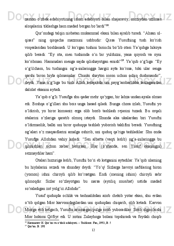 zamon   o zbek   adabiyotining   islom   adabiyoti   bilan   shajaraviy,   moziydan   uzilmasʻ
aloqalarini tiklashga ham madad bergan bo lardi”	
ʻ 18
.
Qur ondagi talqin nisbatan mukammal ekani bilan ajralib turadi. “Ahsan ul-	
ʼ
qisas”   ning   qisqacha   mazmuni   ushbudir:   Qissa   Yusufning   tush   ko rish	
ʻ
voqealaridan boshlanadi. U ko rgan tushini birinchi bo lib otasi Ya qubga hikoya	
ʻ ʻ ʼ
qilib   beradi:   “Ey   ota,   men   tushimda   o n   bir   yulduzni,   yana   quyosh   va   oyni	
ʻ
ko ribman. Hammalari menga sajda qilishayotgan emish”	
ʻ 19
. Ya qub o g liga: “Ey	ʼ ʻ ʻ
o g ilcham,   bu   tushingni   og a-inilaringga   hargiz   ayta   ko rma,   toki   ular   senga	
ʻ ʻ ʻ ʻ
qarshi   biron   hiyla   qilmasinlar.   Chunki   shayton   inson   uchun   ochiq   dushmandir”,
deydi.   Yana   o g liga   bu   tush   Alloh   kelajakda   uni   payg ambarlikka   tanlaganidan	
ʻ ʻ ʻ
dalolat ekanini aytadi.
Ya qub o g li Yusufga shu qadar mehr qo ygan, bir lahza undan ajrala olmas	
ʼ ʻ ʻ ʻ
edi.  Boshqa   o g illari   shu   bois   unga   hasad   qiladi.  Bunga   chora   izlab,   Yusufni   yo	
ʻ ʻ
o ldirish,   yo   biror   kimsasiz   еrga   olib   borib   tashlash   rejasini   tuzadi.   Bu   orqali	
ʻ
otalarini   o zlariga   qaratib   olmoq   istaydi.   Shunda   aka   ukalardan   biri   Yusufni	
ʻ
o ldirmaslik, balki uni  biror quduqqa tashlab yuborish taklifini beradi. Yusufning	
ʻ
og alari o z maqsadlarini amalga oshirib, uni quduq qa riga tashladilar. Shu onda
ʻ ʻ ʼ
Yusufga   Allohdan   vahiy   keladi:   “Sen   albatta   (vaqti   kelib)   og a-inilaringga   bu	
ʻ
qilmishlari   uchun   xabar   berursan.   Ular   (o shanda,   sen   Yusuf   ekaningni)	
ʻ
sezmaydilar ham”.
Otalari huzuriga kelib, Yusufni bo ri еb ketganini aytadilar. Ya qub ularning	
ʻ ʼ
bu   hiylalarini   sezadi   va   shunday   deydi:   “Yo q!   Sizlarga   havoyi   nafslaring   biron	
ʻ
(yomon)   ishni   chiroyli   qilib   ko rsatgan.   Endi   (mening   ishim)   chiroyli   sabr	
ʻ
qilmoqdir.   Sizlar   so zlayotgan   bu   narsa   (ayriliq   musibat)   ustida   madad	
ʻ
so raladigan zot yolg iz Allohdir”.	
ʻ ʻ
Yusuf   quduqda   ochlik   va   tashnalikdan   azob   chekib   yotar   ekan,   shu   еrdan
o tib   qolgan   Misr   karvonidagilardan   uni   quduqdan   chiqarib,   olib   ketadi.   Karvon
ʻ
Misrga еtib kelgach, Yusufni arzimagan pulga sotib yuboradilar. Sotib olgan kishi
Misr   hokimi   Qitfiyr   edi.   U   xotini   Zulayhoga   bolani   topshiradi   va   foydali   chiqib
18
 Karomatov H. Qur on va o zbek adabiyoti. – Toshkent: Fan, 1993, B. 5	
ʼ ʻ
19
 Qur’on. B. 198
12