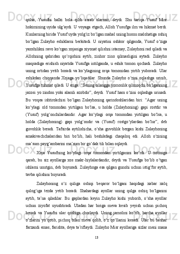 qolsa,   Yusufni   balki   bola   qilib   asrab   olarmiz,   deydi.   Shu   tariqa   Yusuf   Misr
hokimining uyida ulg aydi. U voyaga еtgach, Alloh Yusufga ilm va hikmat berdi.ʻ
Kunlarning birida Yusuf uyda yolg iz bo lgan mahal uning husnu malohatiga oshiq	
ʻ ʻ
bo lgan   Zulayho   eshiklarni   berkitadi.   U   niyatini   oshkor   qilganda,   Yusuf   o ziga	
ʻ ʻ
yaxshilikni ravo ko rgan xojasiga xiyonat qilishni istamay, Zulayhoni rad qiladi va	
ʻ
Allohning   qahridan   qo rqishini   aytib,   zinhor   zino   qilmasligini   aytadi.   Zulayho	
ʻ
maqsadiga   erishish   niyatida   Yusufga   intilganda,   u   eshik   tomon  qochadi.   Zulayho
uning   ortidan   yеtib   boradi   va   ko ylagining   orqa   tomonidan   yirtib   yuboradi.   Ular	
ʻ
eshikdan   chiqqanda   Xojaga   yo liqadilar.   Shunda   Zulayho   o zini   oqlashga   urinib,	
ʻ ʻ
Yusufga tuhmat qiladi. U eriga: “Sening oilangga yomonlik qilmoqchi bo lganning	
ʻ
jazosi  yo zindon yoki  alamli  azobdir”, deydi. Yusuf ham o zini  oqlashga  urinadi.	
ʻ
Bu   voqea   ishtirokchisi   bo lgan   Zulayhoning   qarindoshlaridan   biri:   “Agar   uning	
ʻ
ko ylagi   old   tomondan   yirtilgan   bo lsa,   u   holda   (Zulayhoning)   gapi   rostdir   va	
ʻ ʻ
(Yusuf)   yolg onchilardandir.   Agar   ko ylagi   orqa   tomondan   yirtilgan   bo lsa,   u	
ʻ ʻ ʻ
holda   (Zulayhoning)   gapi   yolg ondir   va   (Yusuf)   rostgo ylardan   bo lur”,   deb	
ʻ ʻ ʻ
guvohlik   beradi.   Tafsirda   aytilishicha,   o sha   guvohlik   bergan   kishi   Zulayhoning	
ʻ
amakivachchalaridan   biri   bo lib,   hali   beshikdagi   chaqaloq   edi.   Alloh   o zining	
ʻ ʻ
ma sum payg ambarini ma sum bir go dak tili bilan oqlaydi.	
ʼ ʻ ʼ ʻ
Xoja   Yusufning   ko ylagi   orqa   tomondan   yirtilganini   ko rdi.   U   xotiniga	
ʻ ʻ
qarab,   bu   siz   ayollarga   xos   makr-hiylalardandir,   deydi   va   Yusufga   bo lib   o tgan	
ʻ ʻ
ishlarni unutgin, deb buyuradi. Zulayhoga esa qilgan gunohi uchun istig for aytib,
ʻ
tavba qilishini buyuradi.
Zulayhoning   o z   quliga   oshiqi   beqaror   bo lgani   haqidagi   xabar   xalq	
ʻ ʻ
qulog iga   tezda   yеtib   boradi.   Shahardagi   ayollar   uning   qulga   oshiq   bo lganini	
ʻ ʻ
aytib,   ta na   qiladilar.   Bu   gaplardan   keyin   Zulayho   kishi   yuborib,   o sha   ayollar	
ʼ ʻ
uchun   ziyofat   uyushtiradi.   Uladan   har   biriga   meva   kesib   yеyish   uchun   pichoq
beradi   va   Yusufni   ular   qoshiga   chorlaydi.   Uning   jamolini   ko rib,   barcha   ayollar	
ʻ
o zlarini   yo qotib,  pichoq   bilan   meva  qolib,   o z   qo llarini   kesadi.   Ular   bu  bashar	
ʻ ʻ ʻ ʻ
farzandi emas, farishta, deya ta riflaydi. Zulayho Misr ayollariga sizlar meni mana	
ʼ
13 