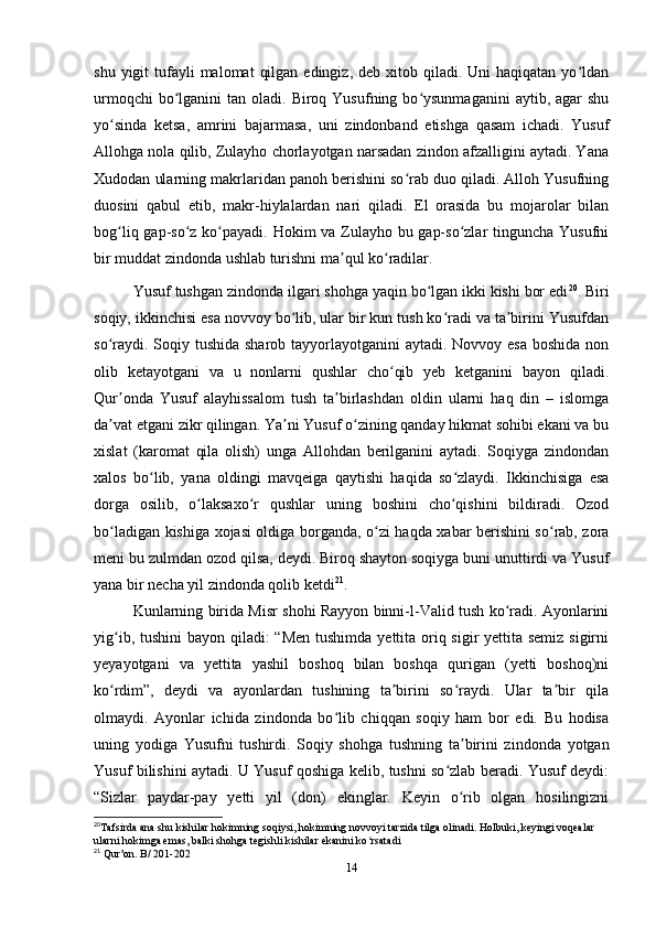 shu  yigit  tufayli  malomat   qilgan  edingiz,  deb xitob  qiladi. Uni   haqiqatan yo ldanʻ
urmoqchi   bo lganini   tan oladi.  Biroq Yusufning  bo ysunmaganini   aytib, agar   shu	
ʻ ʻ
yo sinda   ketsa,   amrini   bajarmasa,   uni   zindonband   etishga   qasam   ichadi.   Yusuf	
ʻ
Allohga nola qilib, Zulayho chorlayotgan narsadan zindon afzalligini aytadi. Yana
Xudodan ularning makrlaridan panoh berishini so rab duo qiladi. Alloh Yusufning	
ʻ
duosini   qabul   etib,   makr-hiylalardan   nari   qiladi.   El   orasida   bu   mojarolar   bilan
bog liq gap-so z ko payadi. Hokim va Zulayho bu gap-so zlar  tinguncha Yusufni	
ʻ ʻ ʻ ʻ
bir muddat zindonda ushlab turishni ma qul ko radilar.	
ʼ ʻ
Yusuf tushgan zindonda ilgari shohga yaqin bo lgan ikki kishi bor edi	
ʻ 20
. Biri
soqiy, ikkinchisi esa novvoy bo lib, ular bir kun tush ko radi va ta birini Yusufdan	
ʻ ʻ ʼ
so raydi. Soqiy tushida sharob tayyorlayotganini aytadi. Novvoy esa  boshida non	
ʻ
olib   ketayotgani   va   u   nonlarni   qushlar   cho qib   yеb   ketganini   bayon   qiladi.	
ʻ
Qur onda   Yusuf   alayhissalom   tush   ta birlashdan   oldin   ularni   haq   din   –   islomga	
ʼ ʼ
da vat etgani zikr qilingan. Ya ni Yusuf o zining qanday hikmat sohibi ekani va bu
ʼ ʼ ʻ
xislat   (karomat   qila   olish)   unga   Allohdan   berilganini   aytadi.   Soqiyga   zindondan
xalos   bo lib,   yana   oldingi   mavqeiga   qaytishi   haqida   so zlaydi.   Ikkinchisiga   esa	
ʻ ʻ
dorga   osilib,   o laksaxo r   qushlar   uning   boshini   cho qishini   bildiradi.   Ozod	
ʻ ʻ ʻ
bo ladigan kishiga xojasi oldiga borganda, o zi haqda xabar berishini so rab, zora	
ʻ ʻ ʻ
meni bu zulmdan ozod qilsa, deydi. Biroq shayton soqiyga buni unuttirdi va Yusuf
yana bir necha yil zindonda qolib ketdi 21
.
Kunlarning birida Misr shohi Rayyon binni-l-Valid tush ko radi. Ayonlarini	
ʻ
yig ib, tushini bayon qiladi: “Men  tushimda yеttita oriq sigir  yеttita semiz sigirni	
ʻ
yеyayotgani   va   yеttita   yashil   boshoq   bilan   boshqa   qurigan   (yetti   boshoq)ni
ko rdim”,   deydi   va   ayonlardan   tushining   ta birini   so raydi.   Ular   ta bir   qila
ʻ ʼ ʻ ʼ
olmaydi.   Ayonlar   ichida   zindonda   bo lib   chiqqan   soqiy   ham   bor   edi.   Bu   hodisa	
ʻ
uning   yodiga   Yusufni   tushirdi.   Soqiy   shohga   tushning   ta birini   zindonda   yotgan	
ʼ
Yusuf bilishini aytadi. U Yusuf qoshiga kelib, tushni so zlab beradi. Yusuf deydi:	
ʻ
“Sizlar   paydar-pay   yеtti   yil   (don)   ekinglar.   Keyin   o rib   olgan   hosilingizni	
ʻ
20
Tafsirda ana shu kishilar hokimning soqiysi, hokimning novvoyi tarzida tilga olinadi. Holbuki, keyingi voqealar 
ularni hokimga emas, balki shohga tegishli kishilar ekanini ko rsatadi	
ʻ
21
 Qur’on. B/ 201-202
14 