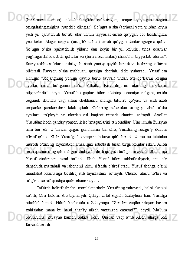 (buzilmasin   uchun)   o z   boshog ida   qoldiringlar,   magar   yеydigan   ozginaʻ ʻ
ozuqalaringiznigina (yanchib olinglar). So ngra o sha (serhosil yеtti yil)dan keyin	
ʻ ʻ
yеtti   yil   qahatchilik   bo lib,   ular   uchun   tayyorlab-asrab   qo ygan   bor   hosilingizni	
ʻ ʻ
yеb   ketar.   Magar   ozgina   (urug lik   uchun)   asrab   qo ygan   donlaringizgina   qolur.	
ʻ ʻ
So ngra   o sha   (qahatchilik   yillari)   dan   keyin   bir   yil   kelurki,   unda   odamlar	
ʻ ʻ
yog ingarchilik  ostida   qolurlar   va   (turli   mevalardan)   sharoblar   tayyorlab   olurlar”.
ʻ
Soqiy   ushbu   so zlarni   eshitgach,   shoh   yoniga   qaytib   boradi   va   tushning   ta birini	
ʻ ʼ
bildiradi.   Rayyon   o sha   mahbusni   qoshiga   chorlab,   elchi   yuboradi.   Yusuf   esa	
ʻ
elchiga:   “Xojangning   yoniga   qaytib   borib   (avval)   undan   o z   qo llarini   kesgan	
ʻ ʻ
ayollar   nima   bo lganini   so ra.   Albatta,   Parvardigorim   ularning   makrlarini	
ʻ ʻ
bilguvchidir”,   deydi.   Yusuf   bu   gaplari   bilan   o zining   tuhmatga   qolgani,   aslida	
ʻ
begunoh   shuncha   vaqt   sitam   chekkanini   shohga   bildirib   qo yadi   va   endi   azob	
ʻ
berganlar   jazolanishini   talab   qiladi.   Elchining   xabaridan   so ng   podshoh   o sha
ʻ ʻ
ayollarni   to playdi   va   ulardan   asl   haqiqat   nimada   ekanini   so raydi.   Ayollar	
ʻ ʻ
Yusufdan hech qanday yomonlik ko rmaganlarini tan oladilar. Ular ichida Zulayho	
ʻ
ham   bor   edi.   U   barcha   qilgan   gunohlarini   tan   olib,   Yusufning   rostgo y   ekanini	
ʻ
e tirof   qiladi.   Elchi   Yusufga   bu   voqeani   hikoya   qilib   beradi.   U   esa   bu   talabdan	
ʼ
murodi   o zining   xiyonatkor   emasligini   isbotlash   bilan   birga   xoinlar   ishini   Alloh	
ʻ
hech qachon o ng qilmasligini shohga bildirib qo yish bo lganini aytadi. Shu tariqa	
ʻ ʻ ʻ
Yusuf   zindondan   ozod   bo ladi.   Shoh   Yusuf   bilan   suhbatlashgach,   uni   o z	
ʻ ʻ
dargohida   martabali   va   ishonchli   kishi   sifatida   e tirof   etadi.   Yusuf   shohga   o zini	
ʼ ʻ
mamlakat   xazinasiga   boshliq   etib   tayinlashini   so raydi.   Chunki   ularni   to kis   va
ʻ ʻ
to g ri tasarruf qilishga qodir ekanini aytadi.	
ʻ ʻ
Tafsirda   keltirilishicha,   mamlakat   shohi   Yusufning   zakovatli,   halol   ekanini
ko rib, Misr hokimi etib tayinlaydi. Qitfiyr vafot etgach, Zulayhoni ham Yusufga
ʻ
nikohlab   beradi.   Nikoh   kechasida   u   Zulayhoga:   “Sen   bir   vaqtlar   istagan   harom
xohishdan   mana   bu   halol   shar iy   nikoh   yaxshiroq   emasmi?”,   deydi.   Ma lum	
ʼ ʼ
bo lishicha,   Zulayho   hamon   bokira   ekan.   Oradan   vaqt   o tib   Alloh   ularga   ikki	
ʻ ʻ
farzand beradi.
15 