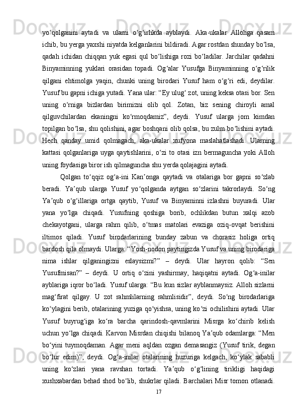 yo qolganini   aytadi   va   ularni   o g irlikda   ayblaydi.   Aka-ukalar   Allohga   qasamʻ ʻ ʻ
ichib, bu yеrga yaxshi niyatda kelganlarini bildiradi. Agar rostdan shunday bo lsa,	
ʻ
qadah   ichidan   chiqqan   yuk   egasi   qul   bo lishiga   rozi   bo ladilar.   Jarchilar   qadahni	
ʻ ʻ
Binyaminning   yuklari   orasidan   topadi.   Og alar   Yusufga   Binyaminning   o g rilik	
ʻ ʻ ʻ
qilgani   ehtimolga   yaqin,   chunki   uning   birodari   Yusuf   ham   o g ri   edi,   deydilar.	
ʻ ʻ
Yusuf bu gapni ichiga yutadi. Yana ular: “Ey ulug  zot, uning keksa otasi bor. Sen	
ʻ
uning   o rniga   bizlardan   birimizni   olib   qol.   Zotan,   biz   sening   chiroyli   amal	
ʻ
qilguvchilardan   ekaningni   ko rmoqdamiz”,   deydi.   Yusuf   ularga   jom   kimdan	
ʻ
topilgan bo lsa, shu qolishini, agar boshqani olib qolsa, bu zulm bo lishini aytadi.	
ʻ ʻ
Hech   qanday   umid   qolmagach,   aka-ukalar   xufyona   maslahatlashadi.   Ularning
kattasi   qolganlariga   uyga   qaytishlarini,   o zi   to   otasi   izn   bermaguncha   yoki   Alloh	
ʻ
uning foydasiga biror ish qilmaguncha shu yеrda qolajagini aytadi.
Qolgan   to qqiz   og a-ini   Kan onga   qaytadi   va   otalariga   bor   gapni   so zlab	
ʻ ʻ ʼ ʻ
beradi.   Ya qub   ularga   Yusuf   yo qolganda   aytgan   so zlarini   takrorlaydi.   So ng	
ʼ ʻ ʻ ʻ
Ya qub   o g illariga   ortga   qaytib,   Yusuf   va   Binyaminni   izlashni   buyuradi.   Ular	
ʼ ʻ ʻ
yana   yo lga   chiqadi.   Yusufning   qoshiga   borib,   ochlikdan   butun   xalqi   azob	
ʻ
chekayotgani,   ularga   rahm   qilib,   o tmas   matolari   evaziga   oziq-ovqat   berishini	
ʻ
iltimos   qiladi.   Yusuf   birodarlarining   bunday   zabun   va   chorasiz   holiga   ortiq
bardosh qila olmaydi. Ularga: “Yosh-nodon paytingizda Yusuf va uning birodariga
nima   ishlar   qilganingizni   eslaysizmi?”   –   deydi.   Ular   hayron   qolib:   “Sen
Yusufmisan?”   –   deydi.   U   ortiq   o zini   yashirmay,   haqiqatni   aytadi.   Og a-inilar
ʻ ʻ
ayblariga iqror bo ladi. Yusuf ularga: “Bu kun sizlar ayblanmaysiz. Alloh sizlarni	
ʻ
mag firat   qilgay.   U   zot   rahmlilarning   rahmlisidir”,   deydi.   So ng   birodarlariga	
ʻ ʻ
ko ylagini berib, otalarining yuziga qo yishsa, uning ko zi ochilishini aytadi. Ular	
ʻ ʻ ʻ
Yusuf   buyrug iga   ko ra   barcha   qarindosh-qavmlarini   Misrga   ko chirib   kelish	
ʻ ʻ ʻ
uchun yo lga chiqadi. Karvon Misrdan chiqishi bilanoq Ya qub odamlarga: “Men	
ʻ ʼ
bo yini   tuymoqdaman.   Agar   meni   aqldan   ozgan   demasangiz   (Yusuf   tirik,   degan	
ʻ
bo lur   edim)”,   deydi.   Og a-inilar   otalarining   huzuriga   kelgach,   ko ylak   sababli
ʻ ʻ ʻ
uning   ko zlari   yana   ravshan   tortadi.   Ya qub   o g lining   tirikligi   haqidagi	
ʻ ʼ ʻ ʻ
xushxabardan behad shod bo lib, shukrlar qiladi. Barchalari Misr tomon otlanadi.	
ʻ
17 