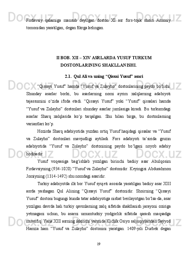 Firdavsiy   qalamiga   mansub   deyilgan   doston   XI   asr   fors-tojik   shoiri   Amoniy
tomonidan yaratilgan, degan fikrga kelingan.
II BOB. XII – XIV ASRLARDA YUSUF TURKUM
DOSTONLARINING SHAKLLANISHI.
2.1.  Qul Ali va uning “Qissai Yusuf” asari
“Qissayi  Yusuf” hamda “Yusuf va Zulayho” dostonlarining paydo bo lishi.ʻ
Shunday   asarlar   borki,   bu   asarlarning   nomi   ayrim   xalqlarning   adabiyoti
tajassumini   o zida   ifoda   etadi.   “Qissayi   Yusuf”   yoki   “Yusuf”   qissalari   hamda	
ʻ
“Yusuf   va   Zulayho”   dostonlari   shunday   asarlar   jumlasiga   kiradi.   Bu   turkumdagi
asarlar   Sharq   xalqlarida   ko p   tarqalgan.   Shu   bilan   birga,   bu   dostonlarning	
ʻ
variantlari ko p.	
ʻ
Hozirda Sharq adabiyotida yuzdan ortiq Yusuf  haqidagi  qissalar  va “Yusuf
va   Zulayho”   dostonlari   mavjudligi   aytiladi.   Fors   adabiyoti   ta’sirida   gruzin
adabiyotida   “Yusuf   va   Zulayho”   dostonining   paydo   bo lgani   noyob   adabiy	
ʻ
hodisadir.
Yusuf   voqeasiga   bag ishlab   yozilgan   birinchi   badiiy   asar   Abulqosim	
ʻ
Firdavsiyning (934-1020) “Yusuf va Zulayho” dostonidir. Keyingisi Abdurahmon
Jomiyning (1314-1492) shu nomdagi asaridir.
Turkiy adabiyotda ilk bor  Yusuf  syujeti  asosida  yaratilgan badiiy asar  XIII
asrda   yashagan   Qul   Alining   “Qissayi   Yusuf”   dostonidir.   Shoirning   “Qissayi
Yusuf” dostoni bugungi kunda tatar adabiyotiga nisbat berilayotgan bo lsa-da, asar	
ʻ
yozilgan davrda hali turkiy qavmlarning xalq sifatida shakllanish jarayoni oxiriga
yеtmagani   uchun,   bu   asarni   umumturkiy   yodgorlik   sifatida   qarash   maqsadga
muvofiq. Yana XIII asrning ikkinchi yarmida Kichik Osiyo saljuqiylaridan Sayyod
Hamza   ham   “Yusuf   va   Zulayho”   dostonini   yaratgan.   1409-yili   Durbek   degan
19 