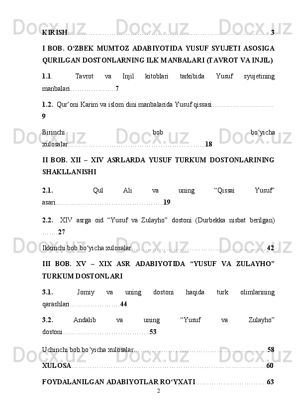 KIRISH ……………………………………………………………………………. 3
I   BOB.   O ZBEK   MUMTOZ   ADABIYOTIDA   YUSUF   SYUJETI   ASOSIGAʻ
QURILGAN DOSTONLARNING ILK MANBALARI (TAVROT VA INJIL)
1.1 .     Tavrot   va   Injil   kitoblari   tarkibida   Yusuf   syujetining
manbalari……………….. 7
1.2.   Qur’oni Karim va islom dini manbalarida Yusuf qissasi………………………
9
Birinchi   bob   bo yicha	
ʻ
xulosalar…………………………………………………... 18
II   BOB.   XII   –   XIV   ASRLARDA   YUSUF   TURKUM   DOSTONLARINING
SHAKLLANISHI    
2.1.     Qul   Ali   va   uning   “Qissai   Yusuf”
asari……………………………………….. 19
2.2.     XIV   asrga   oid   “Yusuf   va   Zulayho”   dostoni   (Durbekka   nisbat   berilgan)
……. 27
Ikkinchi bob bo yicha xulosalar…………………………………………………..	
ʻ 42
III   BOB.   XV   –   XIX   ASR   ADABIYOTIDA   “YUSUF   VA   ZULAYHO”
TURKUM DOSTONLARI
3.1.     Jomiy   va   uning   dostoni   haqida   turk   olimlarining
qarashlari…………………. 44
3.2.   Andalib   va   uning   “Yusuf   va   Zulayho”
dostoni……………………………….. 53
Uchinchi bob bo yicha xulosalar………………………………………………….
ʻ 58
XULOSA ………………………………………………………………………… 60
FOYDALANILGAN ADABIYOTLAR RO YXATI	
ʻ …………………………. 63
2