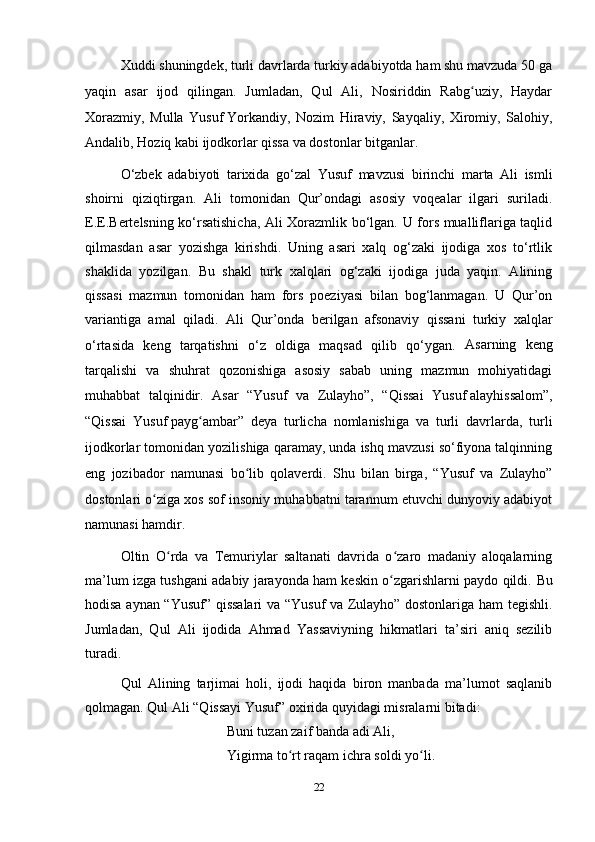 Xuddi shuningdek, turli davrlarda turkiy adabiyotda ham shu mavzuda 50 ga
yaqin   asar   ijod   qilingan.   Jumladan,   Qul   Ali,   Nosiriddin   Rabg uziy,   Haydarʻ
Xorazmiy,   Mulla   Yusuf   Yorkandiy,   Nozim   Hiraviy,   Sayqaliy,   Xiromiy,   Salohiy,
Andalib, Hoziq kabi ijodkorlar qissa va dostonlar bitganlar.
 
O‘zbek   adabiyoti   tarixida   go‘zal   Y u suf   mavzusi   birinchi   marta   Ali   ismli
shoirni   qiziqtirgan.   Ali   tomonidan   Qur’ondagi   asosiy   voqealar   ilgari   suriladi.
E.E.Bertelsning ko‘rsatishicha, Ali Xorazmlik bo‘lgan. U fors mualliflariga taqlid
qilmasdan   asar   yozishga   kirishdi.   Uning   asari   xalq   og‘zaki   ijodiga   xos   to‘rtlik
shaklida   yozilgan.   Bu   shakl   turk   xalqlari   og‘zaki   ijodiga   juda   yaqin.   Alining
qissasi   mazmun   tomonidan   ham   fors   poeziyasi   bilan   bog‘lanmagan.   U   Qur’on
variantiga   amal   qiladi.   Ali   Qur’onda   berilgan   afsonaviy   qissani   turkiy   xalqlar
o‘rtasida   keng   tarqatishni   o‘z   oldiga   maqsad   qilib   qo‘ygan.   Asarning   keng
tarqalishi   va   shuhrat   qozonishiga   asosiy   sabab   uning   mazmun   mohiyatidagi
muhabbat   talqinidir.   Asar   “Yusuf   va   Zulayho”,   “Qissai   Yusuf   alayhissalom”,
“Qissai   Yusuf   payg ambar”   deya   turlicha   nomlanishiga   va   turli   davrlarda,   turli	
ʻ
ijodkorlar tomonidan yozilishiga qaramay, unda ishq mavzusi so‘fiyona talqinning
eng   jozibador   namunasi   bo lib   qolaverdi.   Shu   bilan   birga,   “Yusuf   va   Zulayho”	
ʻ
dostonlari o ziga xos sof insoniy muhabbatni tarannum etuvchi dunyoviy adabiyot	
ʻ
namunasi hamdir. 
Oltin   O rda   va   Temuriylar   saltanati   davrida   o zaro   madaniy   aloqalarning	
ʻ ʻ
ma’lum izga tushgani adabiy jarayonda ham keskin o zgarishlarni paydo qildi. 	
ʻ Bu
hodisa aynan “Yusuf” qissalari va “Yusuf va Zulayho” dostonlariga ham tegishli.
Jumladan,   Qul   Ali   ijodida   Ahmad   Yassaviyning   hikmatlari   ta’siri   aniq   sezilib
turadi. 
Qul   Alining   tarjimai   holi,   ijodi   haqida   biron   manbada   ma’lumot   saqlanib
qolmagan. Qul Ali “Qissayi Yusuf” oxirida quyidagi misralarni bitadi:
Buni tuzan zaif banda adi Ali, 
Yigirma to rt raqam ichra soldi yo li.	
ʻ ʻ
22