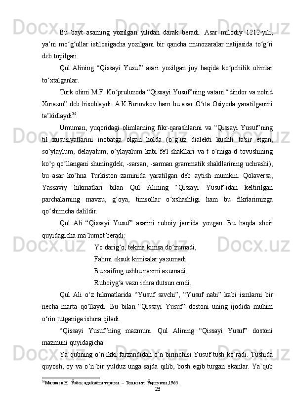 Bu   bayt   asarning   yozilgan   yilidan   darak   beradi.   Asar   milodiy   1212-yili,
ya’ni   mo g ullar   istilosigacha   yozilgani   bir   qancha   munozaralar   natijasida   to g riʻ ʻ ʻ ʻ
deb topilgan.
Qul   Alining   “Qissayi   Yusuf”   asari   yozilgan   joy   haqida   ko pchilik   olimlar	
ʻ
to xtalganlar.	
ʻ
Turk olimi M.F. Ko pruluzoda “Qissayi Yusuf”ning vatani “dindor va zohid	
ʻ
Xorazm” deb hisoblaydi. A.K.Borovkov ham bu asar  O rta Osiyoda  yaratilganini	
ʻ
ta’kidlaydi 26
.
Umuman,   yuqoridagi   olimlarning   fikr-qarashlarini   va   “Qissayi   Yusuf”ning
til   xususiyatlarini   inobatga   olgan   holda   (o g uz   dialekti   kuchli   ta'sir   etgan,	
ʻ ʻ
so ylaylum,   delayalum,   o ylayalum   kabi   fe'l   shakllari   va   t   o rniga   d   tovushining	
ʻ ʻ ʻ
ko p qo llangani shuningdek, -sarsan, -sarman grammatik shakllarining uchrashi),
ʻ ʻ
bu   asar   ko hna   Turkiston   zaminida   yaratilgan   deb   aytish   mumkin.   Qolaversa,	
ʻ
Yassaviy   hikmatlari   bilan   Qul   Alining   “Qissayi   Yusuf”idan   keltirilgan
parchalarning   mavzu,   g oya,   timsollar   o xshashligi   ham   bu   fikrlarimizga	
ʻ ʻ
qo shimcha dalildir.	
ʻ
Qul   Ali   “Qissayi   Yusuf”   asarini   ruboiy   janrida   yozgan.   Bu   haqda   shoir
quyidagicha ma’lumot beradi:
Yo darig o, tekma kimsa do zumadi, 	
ʻ ʻ
Fahmi eksuk kimisalar yazumadi. 
Bu zaifing ushbu nazmi azumadi, 
Ruboiyg a vazn ichra dutsun emdi.
ʻ
Qul   Ali   o z   hikmatlarida   “Yusuf   savchi”,   “Yusuf   nabi”   kabi   ismlarni   bir	
ʻ
necha   marta   qo llaydi.   Bu   bilan   “Qissayi   Yusuf”   dostoni   uning   ijodida   muhim
ʻ
o rin tutganiga ishora qiladi.	
ʻ
“Qissayi   Yusuf”ning   mazmuni.   Qul   Alining   “Qissayi   Yusuf”   dostoni
mazmuni quyidagicha:
Ya’qubning o n ikki farzandidan o n birinchisi Yusuf tush ko radi. Tushida	
ʻ ʻ ʻ
quyosh,   oy  va   o n  bir   yulduz   unga  sajda   qilib,   bosh   egib  turgan   ekanlar.  Ya’qub	
ʻ
26
Маллаев Н. Ўзбек адабиёти тарихи. – Тошкент: Ўқитувчи,1965.
23 