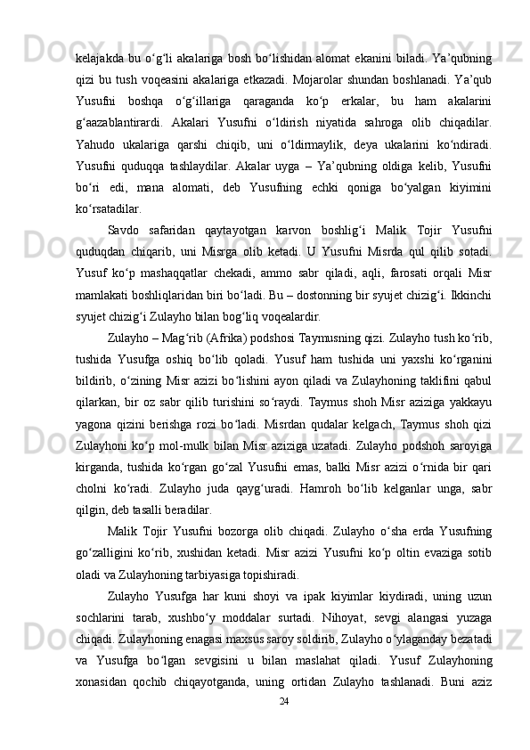 kelajakda   bu   o g li   akalariga   bosh   bo lishidan   alomat   ekanini   biladi.   Ya’qubningʻ ʻ ʻ
qizi   bu   tush   voqeasini   akalariga  etkazadi.   Mojarolar   shundan   boshlanadi.   Ya’qub
Yusufni   boshqa   o g illariga   qaraganda   ko p   erkalar,   bu   ham   akalarini	
ʻ ʻ ʻ
g aazablantirardi.   Akalari   Yusufni   o ldirish   niyatida   sahroga   olib   chiqadilar.	
ʻ ʻ
Yahudo   ukalariga   qarshi   chiqib,   uni   o ldirmaylik,   deya   ukalarini   ko ndiradi.	
ʻ ʻ
Yusufni   quduqqa   tashlaydilar.   Akalar   uyga   –   Ya’qubning   oldiga   kelib,   Yusufni
bo ri   edi,   mana   alomati,   deb   Yusufning   echki   qoniga   bo yalgan   kiyimini	
ʻ ʻ
ko rsatadilar.
ʻ
Savdo   safaridan   qaytayotgan   karvon   boshlig i   Malik   Tojir   Yusufni	
ʻ
quduqdan   chiqarib,   uni   Misrga   olib   ketadi.   U   Yusufni   Misrda   qul   qilib   sotadi.
Yusuf   ko p   mashaqqatlar   chekadi,   ammo   sabr   qiladi,   aqli,   farosati   orqali   Misr	
ʻ
mamlakati boshliqlaridan biri bo ladi. Bu – dostonning bir syujet chizig i. Ikkinchi	
ʻ ʻ
syujet chizig i Zulayho bilan bog liq voqealardir.	
ʻ ʻ
Zulayho – Mag rib (Afrika) podshosi Taymusning qizi. Zulayho tush ko rib,	
ʻ ʻ
tushida   Yusufga   oshiq   bo lib   qoladi.   Yusuf   ham   tushida   uni   yaxshi   ko rganini	
ʻ ʻ
bildirib,   o zining   Misr   azizi   bo lishini   ayon  qiladi   va  Zulayhoning  taklifini   qabul	
ʻ ʻ
qilarkan,   bir   oz   sabr   qilib   turishini   so raydi.   Taymus   shoh   Misr   aziziga   yakkayu	
ʻ
yagona   qizini   berishga   rozi   bo ladi.   Misrdan   qudalar   kelgach,   Taymus   shoh   qizi	
ʻ
Zulayhoni   ko p   mol-mulk   bilan   Misr   aziziga   uzatadi.   Zulayho   podshoh   saroyiga	
ʻ
kirganda,   tushida   ko rgan   go zal   Yusufni   emas,   balki   Misr   azizi   o rnida   bir   qari	
ʻ ʻ ʻ
cholni   ko radi.   Zulayho   juda   qayg uradi.   Hamroh   bo lib   kelganlar   unga,   sabr	
ʻ ʻ ʻ
qilgin, deb tasalli beradilar.
Malik   Tojir   Yusufni   bozorga   olib   chiqadi.   Zulayho   o sha   еrda   Yusufning	
ʻ
go zalligini   ko rib,   xushidan   ketadi.   Misr   azizi   Yusufni   ko p   oltin   evaziga   sotib	
ʻ ʻ ʻ
oladi va Zulayhoning tarbiyasiga topishiradi.
Zulayho   Yusufga   har   kuni   shoyi   va   ipak   kiyimlar   kiydiradi,   uning   uzun
sochlarini   tarab,   xushbo y   moddalar   surtadi.   Nihoyat,   sevgi   alangasi   yuzaga	
ʻ
chiqadi. Zulayhoning enagasi maxsus saroy soldirib, Zulayho o ylaganday bezatadi	
ʻ
va   Yusufga   bo lgan   sevgisini   u   bilan   maslahat   qiladi.   Yusuf   Zulayhoning	
ʻ
xonasidan   qochib   chiqayotganda,   uning   ortidan   Zulayho   tashlanadi.   Buni   aziz
24