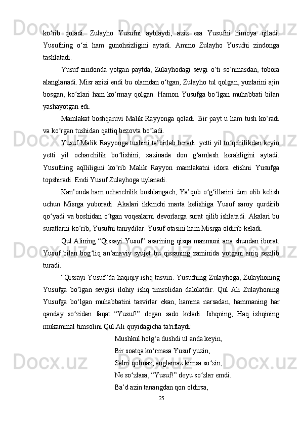 ko rib   qoladi.   Zulayho   Yusufni   ayblaydi,   aziz   esa   Yusufni   himoya   qiladi.ʻ
Yusufning   o zi   ham   gunohsizligini   aytadi.   Ammo   Zulayho   Yusufni   zindonga	
ʻ
tashlatadi.
Yusuf   zindonda   yotgan   paytda,   Zulayhodagi   sevgi   o ti   so nmasdan,   tobora	
ʻ ʻ
alanglanadi. Misr azizi endi bu olamdan o tgan, Zulayho tul qolgan, yuzlarini ajin	
ʻ
bosgan,   ko zlari   ham   ko rmay   qolgan.   Hamon   Yusufga   bo lgan   muhabbati   bilan	
ʻ ʻ ʻ
yashayotgan edi.
Mamlakat  boshqaruvi Malik Rayyonga qoladi. Bir payt u ham tush ko radi	
ʻ
va ko rgan tushidan qattiq bezovta bo ladi.	
ʻ ʻ
Yusuf Malik Rayyonga tushini ta’birlab beradi: yеtti yil to qchilikdan keyin	
ʻ
yеtti   yil   ocharchilik   bo lishini,   xazinada   don   g amlash   kerakligini   aytadi.	
ʻ ʻ
Yusufning   aqlliligini   ko rib   Malik   Rayyon   mamlakatni   idora   etishni   Yusufga
ʻ
topshiradi. Endi Yusuf Zulayhoga uylanadi.
Kan’onda ham ocharchilik boshlangach, Ya’qub o g illarini don olib kelish	
ʻ ʻ
uchun   Misrga   yuboradi.   Akalari   ikkinchi   marta   kelishiga   Yusuf   saroy   qurdirib
qo yadi va boshidan o tgan voqealarni devorlarga surat qilib ishlatadi. Akalari bu	
ʻ ʻ
suratlarni ko rib, Yusufni taniydilar. Yusuf otasini ham Misrga oldirib keladi.	
ʻ
Qul  Alining  “Qissayi  Yusuf”  asarining  qisqa  mazmuni   ana shundan   iborat.
Yusuf   bilan   bog liq   an’anaviy   syujet   bu   qissaning   zaminida   yotgani   aniq   sezilib	
ʻ
turadi.
“Qissayi  Yusuf”da haqiqiy ishq tasviri. Yusufning Zulayhoga, Zulayhoning
Yusufga   bo lgan   sevgisi   ilohiy   ishq   timsolidan   dalolatdir.   Qul   Ali   Zulayhoning	
ʻ
Yusufga   bo lgan   muhabbatini   tasvirlar   ekan,   hamma   narsadan,   hammaning   har
ʻ
qanday   so zidan   faqat   “Yusuf!”   degan   sado   keladi.   Ishqning,   Haq   ishqining
ʻ
mukammal timsolini Qul Ali quyidagicha ta'riflaydi:
Mushkul holg a dushdi ul anda keyin, 	
ʻ
Bir soatqa ko rmasa Yusuf yuzin, 
ʻ
Sabri qolmaz, anglamaz kimsa so zin, 	
ʻ
Ne so zlasa, “Yusuf!” deyu so zlar emdi.	
ʻ ʻ
Ba’d azin tanangdan qon oldirsa, 
25