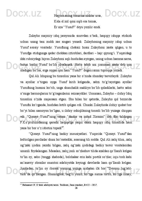 Hajjom aning tomirina nishtar ursa, 
Kela el xol qoni oqib era tomsa,
Er uza “Yusuf!” deyu yozilir emdi.
Zulayho   majoziy   ishq   jarayonida   sinovdan   o tadi,   haqiqiy   ishqqa   еtishishʻ
uchun   uning   tani   xuddi   xas   singari   yonadi.   Zulayhoning   majoziy   ishqi   uchun
Yusuf   asosiy   vositadir.   Yusufning   cheksiz   husni   Zulayhoni   xasta   qilgan,   u   to
Yusufga еtishgunga qadar chekkan iztiroblari, dardlari – hajr qiynog i. Yuqoridagi	
ʻ
ikki ruboiydagi hijron Zulayhoni aqli-hushidan ayirgan, uning uchun hamma narsa,
butun   borliq   Yusuf   bo lib   jilvalanadi.   Hatto   tabib   uni   jismonan   xasta   deb   qon	
ʻ
oladigan bo lsa, еrga oqqan qon ham “Yusuf!” degan ismni tuproqqa yozadi.	
ʻ
Qul Ali Ishqning bu timsolini yana bir o rinda shunday tasvirlaydi: Zulayho	
ʻ
va   ayollar   o tirgan   uyga   Yusuf   kirib   kelganda,   sabzi   to g rayotgan   ayollar	
ʻ ʻ ʻ
Yusufning husnini ko rib, unga shunchalik mahliyo bo lib qoladilarki, hatto sabzi	
ʻ ʻ
o rniga barmoqlarini to g raganlarini sezmaydilar. Umuman, Zulayho – ilohiy Ishq	
ʻ ʻ ʻ
timsolini   o zida   mujassam   etgan.   Shu   bilan   bir   qatorda,   Zulayho   qul   bozorida	
ʻ
Yusufni ko rganda, hushdan ketib qolgan edi. Chunki Zulayhoda ilohiy qudrat bor
ʻ
bo yi bilan namoyon bo lgan, u ilohiy oshiqlikning timsoli bo lib yuzaga chiqqan	
ʻ ʻ ʻ
edi.   “Qissayi   Yusuf”ning   vatani   “dindor   va   zohid   Xorazm”   deb   fikr   bildirgan
F.Ko pruluzodaning   qarashi   haqiqatga   yaqin   ekani   haqiqiy   ishq   timsolida   ham	
ʻ
yana bir bor o z isbotini topadi	
ʻ 27
.
“Qissayi   Yusuf”ning   badiiy   xususiyatlari.   Yuqorida   “Qissayi   Yusuf”dan
keltirilgan parchalar shuni ko rsatadiki, asarning tili sodda. Qul Ali xalq tilini, xalq	
ʻ
og zaki   ijodini   yaxshi   bilgan,   xalq   og zaki   ijodidagi   badiiy   tasvir   vositalaridan	
ʻ ʻ
unumli foydalangan. Masalan, xalq jonli so zlashuv tilida azaldan qo llanib kelgan	
ʻ ʻ
to lin oy, sabo (tonggi shaboda), bolshakar erin kabi poetik so zlar, inju tosh kabi	
ʻ ʻ
an’anaviy   obrazlar   mumtoz   adabiyotda   keyingi   davrlarda   ham   qo llanib   kelgan.	
ʻ
Jumladan,   to lin   oy   iborasi   yorning   yuziga   nisbatan   ilk   bor   “Devonu   lug atit-	
ʻ ʻ
turk”da qo llangan. Shuningdek, bag ri yonib, ko zga surma tortib, ko zga ilmay,	
ʻ ʻ ʻ ʻ
27
 Rahmonov N. O zbek adabiyoti tarixi. Toshkent, Sano-standart, B.422 – 2017.	
ʻ
26