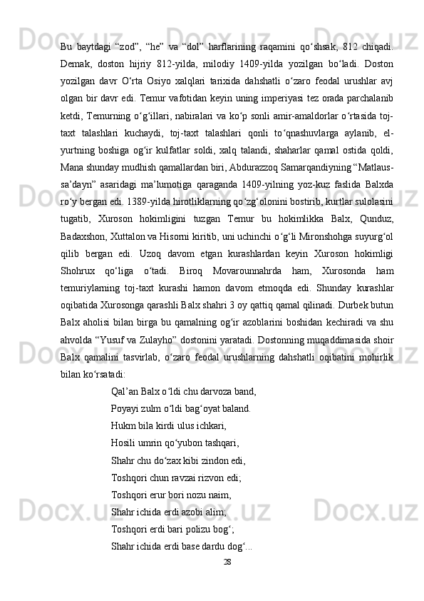 Bu   baytdagi   “zod”,   “he”   va   “dol”   harflarining   raqamini   qo shsak,   812   chiqadi.ʻ
Demak,   doston   hijriy   812-yilda,   milodiy   1409-yilda   yozilgan   bo ladi.   Doston	
ʻ
yozilgan   davr   O‘rta   Osiyo   xalqlari   tarixida   dahshatli   o zaro   feodal   urushlar   avj	
ʻ
olgan bir davr edi. Temur vafotidan keyin uning imperiyasi tez orada parchalanib
ketdi, Temurning o g illari, nabiralari va ko p sonli amir-amaldorlar o rtasida toj-	
ʻ ʻ ʻ ʻ
taxt   talashlari   kuchaydi,   toj-taxt   talashlari   qonli   to qnashuvlarga   aylanib,   el-	
ʻ
yurtning   boshiga   og ir   kulfatlar   soldi,   xalq   talandi,   shaharlar   qamal   ostida   qoldi,	
ʻ
Mana shunday mudhish qamallardan biri, Abdurazzoq Samarqandiyning “Matlaus-
sa’dayn”   asaridagi   ma’lumotiga   qaraganda   1409-yilning   yoz-kuz   faslida   Balxda
ro y bergan edi. 1389-yilda hirotliklarning qo zg‘olonini bostirib, kurtlar sulolasini	
ʻ ʻ
tugatib,   Xuroson   hokimligini   tuzgan   Temur   bu   hokimlikka   Balx,   Qunduz,
Badaxshon, Xuttalon va Hisorni kiritib, uni uchinchi o g‘li Mironshohga suyurg ol	
ʻ ʻ
qilib   bergan   edi.   Uzoq   davom   etgan   kurashlardan   keyin   Xuroson   hokimligi
Shohrux   qo‘liga   o tadi.   Biroq   Movarounnahrda   ham,   Xurosonda   ham	
ʻ
temuriylarning   toj-taxt   kurashi   hamon   davom   etmoqda   edi.   Shunday   kurashlar
oqibatida Xurosonga qarashli Balx shahri 3 oy qattiq qamal qilinadi. Durbek butun
Balx   aholisi   bilan  birga  bu   qamalning  og ir   azoblarini   boshidan   kechiradi   va   shu	
ʻ
ahvolda “Yusuf va Zulayho” dostonini yaratadi. Dostonning muqaddimasida shoir
Balx   qamalini   tasvirlab,   o zaro   feodal   urushlarning   dahshatli   oqibatini   mohirlik	
ʻ
bilan ko rsatadi:	
ʻ
Qal’an Balx o ldi chu darvoza band, 	
ʻ
Poyayi zulm o ldi bag oyat baland.
ʻ ʻ
Hukm bila kirdi ulus ichkari,
Hosili umrin qo yubon tashqari, 
ʻ
Shahr chu do zax kibi zindon edi, 	
ʻ
Toshqori chun ravzai rizvon edi;
Toshqori erur bori nozu naim,
Shahr ichida erdi azobi alim;
Toshqori erdi bari polizu bog ;	
ʻ
Shahr ichida erdi base dardu dog ...	
ʻ
28 