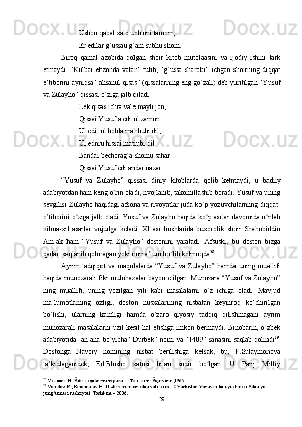 Ushbu qabal xalq uch oni tamom,
Er edilar g ussau g am subhu shom.ʻ ʻ
Biroq   qamal   azobida   qolgan   shoir   kitob   mutolaasini   va   ijodiy   ishini   tark
etmaydi.   “Kulbai   ehzonda   vatan”   tutib,   “g ussa   sharobi”   ichgan   shoirning   diqqat	
ʻ
e’tiborini ayniqsa “ahsanul-qisas” (qissalarning eng go zali) deb yuritilgan “Yusuf	
ʻ
va Zulayho” qissasi o ziga jalb qiladi:	
ʻ
Lek qisas ichra vale mayli jon,
Qissai Yusufta edi ul zamon.
Ul edi, ul holda mahbubi dil,
Ul edniu hissai matlubi dil.
Bandai bechorag a shomu sahar 	
ʻ
Qissai Yusuf edi andar nazar.
“Yusuf   va   Zulayho”   qissasi   diniy   kitoblarda   qolib   ketmaydi,   u   badiiy
adabiyotdan ham keng o rin oladi, rivojlanib, takomillashib boradi. Yusuf va uning	
ʻ
sevgilisi Zulayho haqidagi afsona va rivoyatlar juda ko p yozuvchilarnnng diqqat-	
ʻ
e’tiborini o ziga jalb etadi, Yusuf va Zulayho haqida ko p asrlar davomida o nlab	
ʻ ʻ ʻ
xilma-xil   asarlar   vujudga   keladi.   XI   asr   boshlarida   buxorolik   shoir   Shahobiddin
Am’ak   ham   “Yusuf   va   Zulayho”   dostonini   yaratadi.   Afsuski,   bu   doston   bizga
qadar  saqlanib qolmagan yoki noma’lum bo lib kelmoqda	
ʻ 28
. 
Ayrim   tadqiqot   va   maqolalarda   “Yusuf   va   Zulayho”   hamda   uning   muallifi
haqida munozarali fikr mulohazalar bayon etilgan. Munozara “Yusuf va Zulayho”
ning   muallifi,   uning   yozilgan   yili   kabi   masalalarni   o z   ichiga   oladi.   Mavjud	
ʻ
ma’lumotlarning   ozligi,   doston   nusxalarining   nisbatan   keyinroq   ko‘chirilgan
bo lishi,   ularning   kamligi   hamda   o zaro   qiyosiy   tadqiq   qilishmagani   ayrim	
ʻ ʻ
munozarali   masalalarni   uzil-kesil   hal   etishga   imkon   bermaydi.   Binobarin,   o‘zbek
adabiyotida   an’ana bo yicha “Durbek” nomi va “1409” sanasini  saqlab qolindi	
ʻ 29
.
Dostonga   Navoiy   nomining   nisbat   berilishiga   kelsak,   bu,   F.Sulaymonova
ta’kidlaganidek,   Ed.Bloshe   xatosi   bilan   sodir   bo lgan.   U   Parij   Milliy	
ʻ
28
  Маллаев Н. Ўзбек адабиёти тарихи. – Тошкент: Ўқитувчи,1965.
29
 Vohidov R., Eshonqulov H. O zbek mumtoz adabiyoti tarixi. 	
ʻ O zbekiston Yozuvchilar uyushmasi Adabiyot 	ʻ
jamg‘armasi nashiryoti. Toshkent – 2006.  
29 