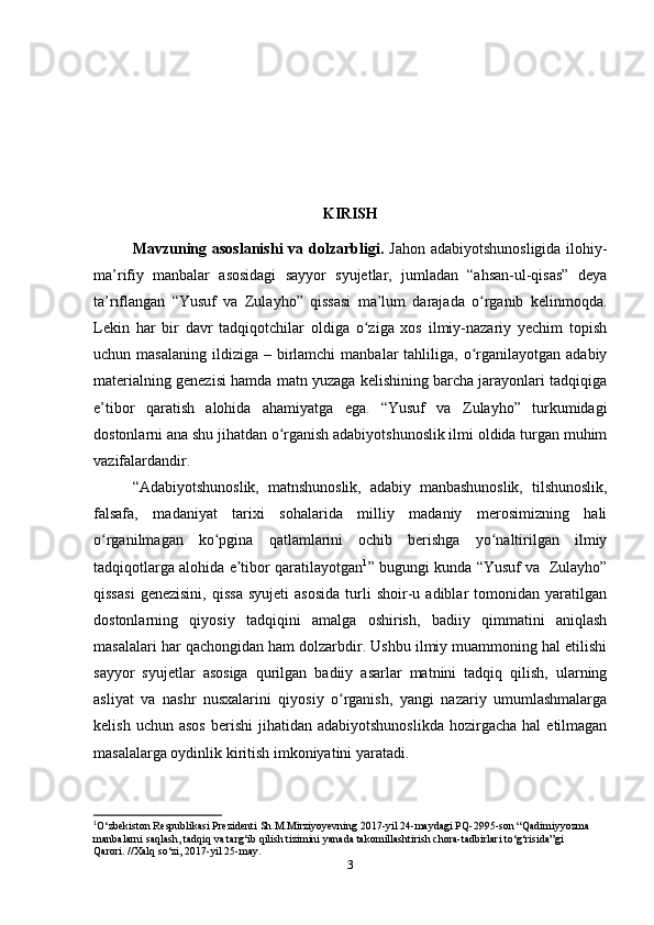          KIRISH
Mavzuning asoslanishi  va dolzarbligi.   Jahon adabiyotshunosligida  ilohiy-
ma’rifiy   manbalar   asosidagi   sayyor   syujetlar,   jumladan   “ahsan-ul-qisas”   deya
ta’riflangan   “Yusuf   va   Zulayho”   qissasi   ma’lum   darajada   o rganib   kelinmoqda.ʻ
Lekin   har   bir   davr   tadqiqotchilar   oldiga   o ziga   xos   ilmiy-nazariy   yеchim   topish	
ʻ
uchun masalaning   ildiziga  –  birlamchi   manbalar  tahliliga,  o rganilayotgan  adabiy	
ʻ
materialning genezisi hamda matn yuzaga kelishining barcha jarayonlari tadqiqiga
e’tibor   qaratish   alohida   ahamiyatga   ega.   “Yusuf   va   Zulayho”   turkumidagi
dostonlarni ana shu jihatdan o rganish adabiyotshunoslik ilmi oldida turgan muhim	
ʻ
vazifalardandir. 
“Adabiyotshunoslik,   matnshunoslik,   adabiy   manbashunoslik,   tilshunoslik,
falsafa,   madaniyat   tarixi   sohalarida   milliy   madaniy   merosimizning   hali
o rganilmagan   ko pgina   qatlamlarini   ochib   berishga   yo naltirilgan   ilmiy	
ʻ ʻ ʻ
tadqiqotlarga alohida e tibor qaratilayotgan	
ʼ 1
” bugungi kunda “Yusuf va   Zulayho”
qissasi   genezisini,   qissa   syujeti   asosida   turli   shoir-u  adiblar   tomonidan   yaratilgan
dostonlarning   qiyosiy   tadqiqini   amalga   oshirish,   badiiy   qimmatini   aniqlash
masalalari har qachongidan ham dolzarbdir. Ushbu ilmiy muammoning hal etilishi
sayyor   syujetlar   asosiga   qurilgan   badiiy   asarlar   matnini   tadqiq   qilish,   ularning
asliyat   va   nashr   nusxalarini   qiyosiy   o rganish,   yangi   nazariy   umumlashmalarga	
ʻ
kelish  uchun  asos   berishi   jihatidan  adabiyotshunoslikda   hozirgacha  hal  etilmagan
masalalarga oydinlik kiritish imkoniyatini yaratadi.  
1
O‘zbekiston Respublikasi Prezidenti Sh.M.Mirziyoyevning 2017-yil 24-maydagi PQ-2995-son “Qadimiyyozma 
manbalarni saqlash, tadqiq va targ‘ib qilish tizimini yanada takomillashtirish chora-tadbirlari to‘g‘risida”gi 
Qarori. //Xalq so‘zi, 2017-yil 25-may.
3 