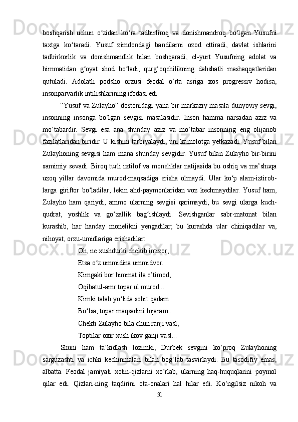 boshqarish   uchun   o zidan   ko ra   tadbirliroq   va   donishmandroq   bo lgan   Yusufniʻ ʻ ʻ
taxtga   ko taradi.   Yusuf   zimdondagi   bandilarni   ozod   ettiradi,   davlat   ishlarini	
ʻ
tadbirkorlik   va   donishmandlik   bilan   boshqaradi,   el-yurt   Yusufning   adolat   va
himmatidan   g oyat   shod   bo ladi,   qurg‘oqchilikning   dahshatli   mashaqqatlaridan	
ʻ ʻ
qutuladi.   Adolatli   podsho   orzusi   feodal   o rta   asriga   xos   progressiv   hodisa,	
ʻ
insonparvarlik intilishlarining ifodasi edi.
“Yusuf va Zulayho” dostonidagi yana bir markaziy masala dunyoviy sevgi,
insonning   insonga   bo lgan   sevgisi   masalasidir.   Inson   hamma   narsadan   aziz   va	
ʻ
mo tabardir.   Sevgi   esa   ana   shunday   aziz   va   mo tabar   insonning   eng   olijanob	
ʻ ʻ
fazilatlaridan biridir. U kishini tarbiyalaydi, uni kamolotga yеtkazadi. Yusuf bilan
Zulayhoning   sevgisi   ham   mana   shunday   sevgidir.   Yusuf   bilan   Zulayho   bir-birini
samimiy sevadi. Biroq turli ixtilof va moneliklar natijasida bu oshiq va ma’shuqa
uzoq   yillar   davomida   murod-maqsadiga   erisha   olmaydi.   Ular   ko p   alam-iztirob-	
ʻ
larga   giriftor   bo ladilar,   lekin   ahd-paymonlaridan   voz   kechmaydilar.   Yusuf   ham,	
ʻ
Zulayho   ham   qariydi,   ammo   ularning   sevgisi   qarimaydi,   bu   sevgi   ularga   kuch-
qudrat,   yoshlik   va   go zallik   bag ishlaydi.   Sevishganlar   sabr-matonat   bilan	
ʻ ʻ
kurashib,   har   handay   monelikni   yеngadilar;   bu   kurashda   ular   chiniqadilar   va,
nihoyat, orzu-umidlariga erishadilar:
Oh, ne xushdurki chekib intizor,
Etsa o z ummidina ummidvor.	
ʻ
Kimgaki bor himmat ila e’timod,
Oqibatul-amr topar ul murod...
Kimki talab yo lida sobit qadam 	
ʻ
Bo lsa, topar maqsadini lojaram...	
ʻ
Chekti Zulayho bila chun ranji vasl,
Toptilar oxir xush ikov ganji vasl...
Shuni   ham   ta ’ kidlash   lozimki,   Durbek   sevgini   ko proq   Zulayhoning	
ʻ
sarguzashti   va   ichki   kechinmalari   bilan   bog‘lab   tasvirlaydi.   Bu   tasodifiy   emas,
albatta.   Feodal   jamiyati   xotin-qizlarni   xo rlab,   ularning   haq-huquqlarini   poymol	
ʻ
qilar   edi.   Qizlari-ning   taqdirini   ota-onalari   hal   hilar   edi.   Ko ngilsiz   nikoh   va	
ʻ
31 