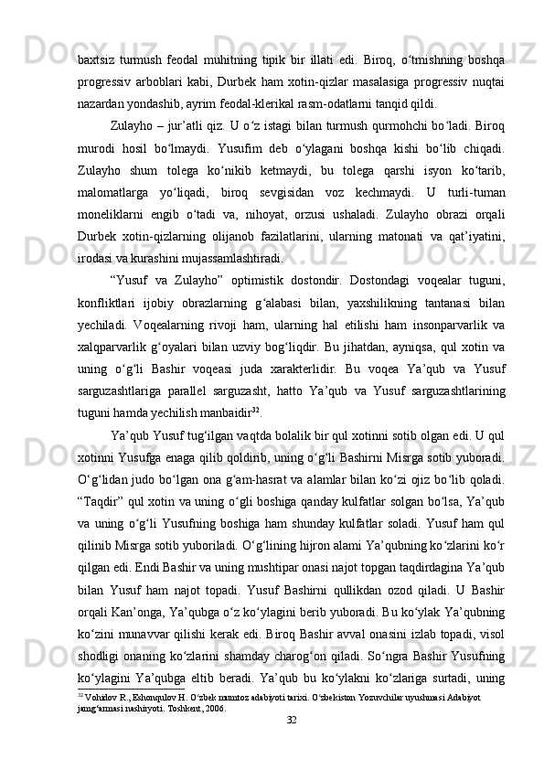 baxtsiz   turmush   feodal   muhitning   tipik   bir   illati   edi.   Biroq,   o tmishning   boshqaʻ
progressiv   arboblari   kabi,   Durbek   ham   xotin-qizlar   masalasiga   progressiv   nuqtai
nazardan yondashib, ayrim feodal-klerikal rasm-odatlarni tanqid qildi. 
Zulayho – jur’atli qiz. U o z istagi  bilan turmush qurmohchi bo ladi. Biroq	
ʻ ʻ
murodi   hosil   bo lmaydi.   Yusufim   deb   o ylagani   boshqa   kishi   bo lib   chiqadi.	
ʻ ʻ ʻ
Zulayho   shum   tolega   ko nikib   ketmaydi,   bu   tolega   qarshi   isyon   ko tarib,	
ʻ ʻ
malomatlarga   yo liqadi,   biroq   sevgisidan   voz   kechmaydi.  	
ʻ U   turli-tuman
moneliklarni   еngib   o tadi   va,   nihoyat,   orzusi   ushaladi.   Zulayho   obrazi   orqali	
ʻ
Durbek   xotin-qizlarning   olijanob   fazilatlarini,   ularning   matonati   va   qat’iyatini,
irodasi va kurashini mujassamlashtiradi.
“Yusuf   va   Zulayho”   optimistik   dostondir.   Dostondagi   voqealar   tuguni,
konfliktlari   ijobiy   obrazlarning   g alabasi   bilan,   yaxshilikning   tantanasi   bilan	
ʻ
yеchiladi.   Voqealarning   rivoji   ham,   ularning   hal   etilishi   ham   insonparvarlik   va
xalqparvarlik   g oyalari   bilan   uzviy   bog liqdir.   Bu   jihatdan,   ayniqsa,   qul   xotin   va	
ʻ ʻ
uning   o g li   Bashir   voqeasi   juda   xarakterlidir.   Bu   voqea   Ya’qub   va   Yusuf	
ʻ ʻ
sarguzashtlariga   parallel   sarguzasht,   hatto   Ya’qub   va   Yusuf   sarguzashtlarining
tuguni hamda yеchilish manbaidir 32
.
Ya’qub Yusuf tug‘ilgan vaqtda bolalik bir qul xotinni sotib olgan edi. U qul
xotinni Yusufga enaga qilib qoldirib, uning o g li Bashirni Misrga sotib yuboradi.	
ʻ ʻ
O‘g lidan judo bo lgan ona g am-hasrat  va alamlar  bilan ko zi  ojiz bo lib qoladi.	
ʻ ʻ ʻ ʻ ʻ
“Taqdir” qul xotin va uning o gli boshiga qanday kulfatlar solgan bo lsa, Ya’qub	
ʻ ʻ
va   uning   o g li   Yusufning   boshiga   ham   shunday   kulfatlar   soladi.   Yusuf   ham   qul	
ʻ ʻ
qilinib Misrga sotib yuboriladi. O‘g‘lining hijron alami Ya’qubning ko zlarini ko r	
ʻ ʻ
qilgan edi. Endi Bashir va uning mushtipar onasi najot topgan taqdirdagina Ya’qub
bilan   Yusuf   ham   najot   topadi.   Yusuf   Bashirni   qullikdan   ozod   qiladi.   U   Bashir
orqali Kan’onga, Ya’qubga o z ko ylagini berib yuboradi. Bu ko ylak Ya’qubning	
ʻ ʻ ʻ
ko zini  munavvar  qilishi  kerak edi. Biroq Bashir  avval  onasini  izlab topadi, visol	
ʻ
shodligi   onaning   ko zlarini   shamday   charog on   qiladi.   So ngra   Bashir   Yusufning	
ʻ ʻ ʻ
ko ylagini   Ya’qubga   eltib   beradi.   Ya’qub   bu   ko ylakni   ko zlariga   surtadi,   uning	
ʻ ʻ ʻ
32
  Vohidov   R .,  Eshonqulov   H .  O ʻ zbek   mumtoz   adabiyoti   tarixi .  O zbekiston Yozuvchilar uyushmasi Adabiyot 	
ʻ
jamg‘armasi nashiryoti. Toshkent, 2006.
32 