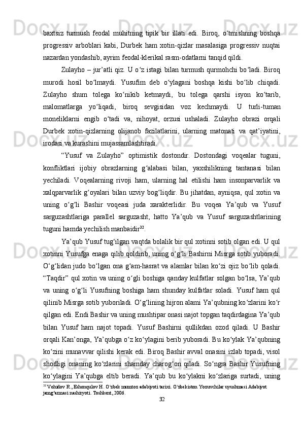 baxtsiz   turmush   feodal   muhitning   tipik   bir   illati   edi.   Biroq,   o tmishning   boshqaʻ
progressiv   arboblari   kabi,   Durbek   ham   xotin-qizlar   masalasiga   progressiv   nuqtai
nazardan yondashib, ayrim feodal-klerikal rasm-odatlarni tanqid qildi. 
Zulayho – jur’atli qiz. U o z istagi  bilan turmush qurmohchi bo ladi. Biroq	
ʻ ʻ
murodi   hosil   bo lmaydi.   Yusufim   deb   o ylagani   boshqa   kishi   bo lib   chiqadi.	
ʻ ʻ ʻ
Zulayho   shum   tolega   ko nikib   ketmaydi,   bu   tolega   qarshi   isyon   ko tarib,	
ʻ ʻ
malomatlarga   yo liqadi,   biroq   sevgisidan   voz   kechmaydi.  	
ʻ U   turli-tuman
moneliklarni   еngib   o tadi   va,   nihoyat,   orzusi   ushaladi.   Zulayho   obrazi   orqali	
ʻ
Durbek   xotin-qizlarning   olijanob   fazilatlarini,   ularning   matonati   va   qat’iyatini,
irodasi va kurashini mujassamlashtiradi.
“Yusuf   va   Zulayho”   optimistik   dostondir.   Dostondagi   voqealar   tuguni,
konfliktlari   ijobiy   obrazlarning   g alabasi   bilan,   yaxshilikning   tantanasi   bilan	
ʻ
yеchiladi.   Voqealarning   rivoji   ham,   ularning   hal   etilishi   ham   insonparvarlik   va
xalqparvarlik   g oyalari   bilan   uzviy   bog liqdir.   Bu   jihatdan,   ayniqsa,   qul   xotin   va	
ʻ ʻ
uning   o g li   Bashir   voqeasi   juda   xarakterlidir.   Bu   voqea   Ya’qub   va   Yusuf	
ʻ ʻ
sarguzashtlariga   parallel   sarguzasht,   hatto   Ya’qub   va   Yusuf   sarguzashtlarining
tuguni hamda yеchilish manbaidir 32
.
Ya’qub Yusuf tug‘ilgan vaqtda bolalik bir qul xotinni sotib olgan edi. U qul
xotinni Yusufga enaga qilib qoldirib, uning o g li Bashirni Misrga sotib yuboradi.	
ʻ ʻ
O‘g lidan judo bo lgan ona g am-hasrat  va alamlar  bilan ko zi  ojiz bo lib qoladi.	
ʻ ʻ ʻ ʻ ʻ
“Taqdir” qul xotin va uning o gli boshiga qanday kulfatlar solgan bo lsa, Ya’qub	
ʻ ʻ
va   uning   o g li   Yusufning   boshiga   ham   shunday   kulfatlar   soladi.   Yusuf   ham   qul	
ʻ ʻ
qilinib Misrga sotib yuboriladi. O‘g‘lining hijron alami Ya’qubning ko zlarini ko r	
ʻ ʻ
qilgan edi. Endi Bashir va uning mushtipar onasi najot topgan taqdirdagina Ya’qub
bilan   Yusuf   ham   najot   topadi.   Yusuf   Bashirni   qullikdan   ozod   qiladi.   U   Bashir
orqali Kan’onga, Ya’qubga o z ko ylagini berib yuboradi. Bu ko ylak Ya’qubning	
ʻ ʻ ʻ
ko zini  munavvar  qilishi  kerak edi. Biroq Bashir  avval  onasini  izlab topadi, visol	
ʻ
shodligi   onaning   ko zlarini   shamday   charog on   qiladi.   So ngra   Bashir   Yusufning	
ʻ ʻ ʻ
ko ylagini   Ya’qubga   eltib   beradi.   Ya’qub   bu   ko ylakni   ko zlariga   surtadi,   uning	
ʻ ʻ ʻ
32
  Vohidov   R .,  Eshonqulov   H .  O ʻ zbek   mumtoz   adabiyoti   tarixi .  O zbekiston Yozuvchilar uyushmasi Adabiyot 	
ʻ
jamg‘armasi nashiryoti. Toshkent, 2006.
32