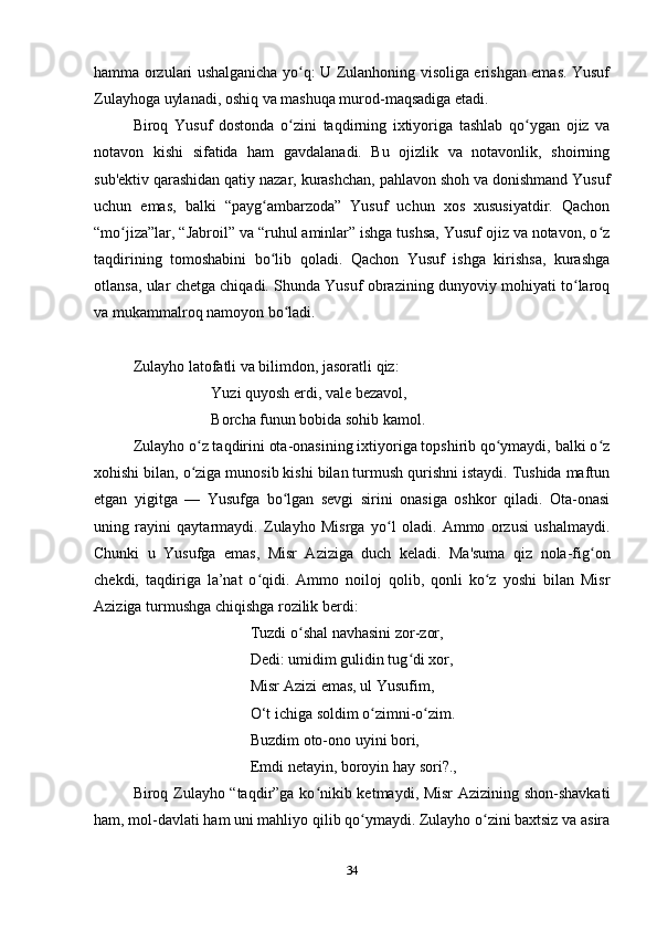 hamma orzulari ushalganicha yo q: U Zulanhoning visoliga erishgan emas. Yusufʻ
Zulayhoga uylanadi, oshiq va mashuqa murod-maqsadiga еtadi.
Biroq   Yusuf   dostonda   o zini   taqdirning   ixtiyoriga   tashlab   qo ygan   ojiz   va
ʻ ʻ
notavon   kishi   sifatida   ham   gavdalanadi.   Bu   ojizlik   va   notavonlik,   shoirning
sub'ektiv qarashidan qatiy nazar, kurashchan, pahlavon shoh va donishmand Yusuf
uchun   emas,   balki   “payg ambarzoda”   Yusuf   uchun   xos   xususiyatdir.   Qachon	
ʻ
“mo jiza”lar, “Jabroil” va “ruhul aminlar” ishga tushsa, Yusuf ojiz va notavon, o z	
ʻ ʻ
taqdirining   tomoshabini   bo lib   qoladi.   Qachon   Yusuf   ishga   kirishsa,   kurashga	
ʻ
otlansa, ular chetga chiqadi. Shunda Yusuf obrazining dunyoviy mohiyati to laroq	
ʻ
va mukammalroq namoyon bo ladi.	
ʻ
Zulayho latofatli va bilimdon, jasoratli qiz:
Yuzi quyosh erdi, vale bezavol,
Borcha funun bobida sohib kamol.
Zulayho o z taqdirini ota-onasining ixtiyoriga topshirib qo ymaydi, balki o z	
ʻ ʻ ʻ
xohishi bilan, o ziga munosib kishi bilan turmush qurishni istaydi. Tushida maftun
ʻ
etgan   yigitga   —   Yusufga   bo lgan   sevgi   sirini   onasiga   oshkor   qiladi.   Ota-onasi	
ʻ
uning   rayini   qaytarmaydi.   Zulayho   Misrga   yo l   oladi.   Ammo   orzusi   ushalmaydi.	
ʻ
Chunki   u   Yusufga   emas,   Misr   Aziziga   duch   keladi.   Ma'suma   qiz   nola-fig on	
ʻ
chekdi,   taqdiriga   la’nat   o qidi.   Ammo   noiloj   qolib,   qonli   ko z   yoshi   bilan   Misr	
ʻ ʻ
Aziziga turmushga chiqishga rozilik berdi:
Tuzdi o shal navhasini zor-zor,	
ʻ
Dedi: umidim gulidin tug di xor,	
ʻ
Misr Azizi emas, ul Yusufim,
O‘t ichiga soldim o zimni-o zim.	
ʻ ʻ
Buzdim oto-ono uyini bori,
Emdi netayin, boroyin hay sori?., 
Biroq Zulayho “taqdir”ga ko nikib ketmaydi, Misr Azizining shon-shavkati	
ʻ
ham, mol-davlati ham uni mahliyo qilib qo ymaydi. Zulayho o zini baxtsiz va asira	
ʻ ʻ
34