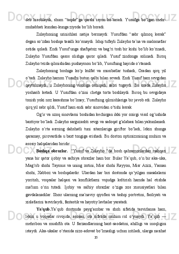 deb   hisoblaydi,   shum   “taqdir”ga   qarshi   isyon   ko taradi.   Yusufga   bo lgan   mehr-ʻ ʻ
muhabbati kundan-kunga ziyoda bo lib boradi.	
ʻ
Zulayhoning   urinishlari   natija   bermaydi:   Yusufdan   “sabr   qilmoq   kerak”
degan so zdan boshqa tasalli ko rmaydi. Ishqi tufayli Zulayho ta’na va malomatlar	
ʻ ʻ
ostida qoladi. Endi Yusuf unga shafqatsiz va bag ri tosh bir kishi bo lib ko rinadi,	
ʻ ʻ ʻ
Zulayho   Yusufdan   qasos   olishga   qaror   qiladi.   Yusuf   zindonga   solinadi.   Biroq
Zulayho tezda qilmishidan pushaymon bo lib, Yusufning hajrida o rtanadi.	
ʻ ʻ
Zulayhoning   boshiga   ko p   kulfat   va   musibatlar   tushadi,   Oradan   qirq   yil	
ʻ
o tadi. Zulayho hamon Yusufni butun qalbi bilan sevadi. Endi Yusuf ham sevgidan	
ʻ
qaytolmaydi,   u   Zulayhoning   visoliga   oshiqadi,   sabri   tugaydi.   Bu   orada   Zulayho
yosharib   ketadi.   U   Yusufdan   o zini   chetga   torta   boshlaydi.   Biroq   bu   sevgidaya	
ʻ
tonish yoki noz karashma bo lmay, Yusufning qilmishlariga bir javob edi. Zulayho	
ʻ
qirq yil sabr qildi, Yusuf ham endi sabr sinovidan o tishi kerak.	
ʻ
Og ir va uzoq sinovlarni boshidan kechirgan ikki yor oxirgi visol og ushida	
ʻ ʻ
baxtiyor bo ladi. Zulayho sarguzashti sevgi va sadoqat g alabasi bilan yakunlanadi.	
ʻ ʻ
Zulayho   o rta   asrning   dahshatli   tuni   sitamlariga   giriftor   bo ladi,   lekin   shunga
ʻ ʻ
qaramay, pirovardida u baxt tongiga erishadi. Bu doston optimizmining muhim va
asosiy halqalaridan biridir.
Boshqa   obrazlar.     “Yusuf   va   Zulayho   “da   bosh   qahramonlardan   tsahqari
yana bir qator ijobiy va salbiya obrazlar ham bor. Bular Ya’qub, o n bir aka-uka,	
ʻ
Mag rib   shohi   Taymus   va   uning   xotini,   Misr   shohi   Rayyon,   Misr   Azizi,   Yaman	
ʻ
shohi,   Xabboz   va   boshqalardir.   Ulardan   har   biri   dostonda   qo yilgan   masalalarni	
ʻ
yoritish,   voqealar   halqasi   va   konfliktlarni   vujudga   keltirish   hamda   hal   etishda
ma'lum   o rin   tutadi.   Ijobiy   va   salbiy   obrazlar   o ziga   xos   xususiyatlari   bilan	
ʻ ʻ
gavdalanadilar. Shoir  ularning ma’naviy  qiyofasi  va  tashqi   portretini, faoliyati  va
xislatlarini tasvirlaydi, fantastik va hayotiy lavhalar yaratadi.
Ya’qub. Ya’qub   dostonda   payg‘ambar   va   shoh   sifatida   tasvirlansa   ham,
lekin   u   voqealar   rivojida,   asosan,   ota   sifatida   muhim   rol   o ynaydi.   Ya’qub   —	
ʻ
mehribon   va   mushfih   ota.   U   farzandlarining   baxt-saodatini,   ahilligi   va   inoqligini
istaydi. Aka-ukalar o rtasida nizo-adovat bo lmasligi uchun intiladi, ularga nasihat	
ʻ ʻ
35 