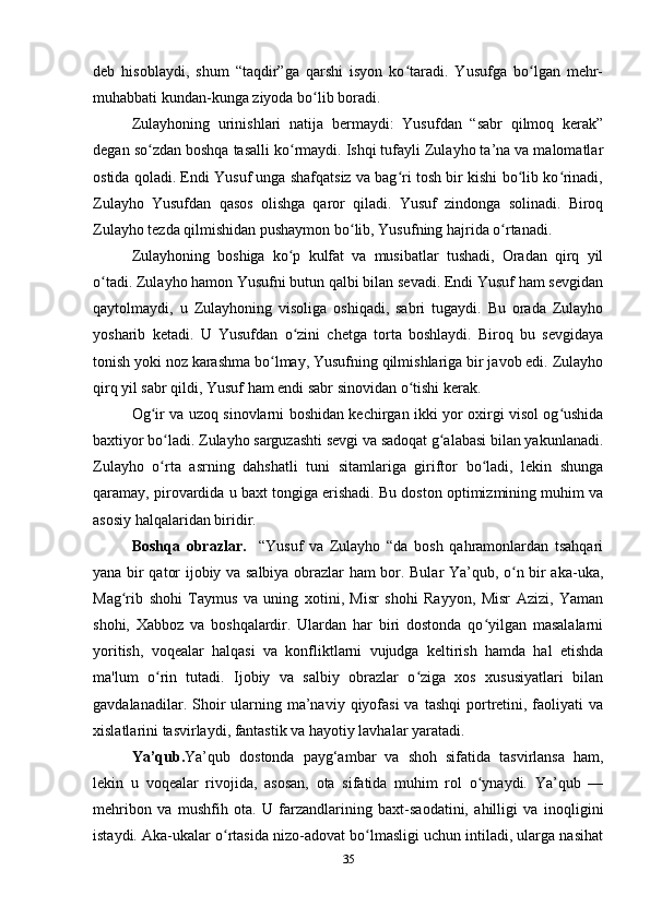 deb   hisoblaydi,   shum   “taqdir”ga   qarshi   isyon   ko taradi.   Yusufga   bo lgan   mehr-ʻ ʻ
muhabbati kundan-kunga ziyoda bo lib boradi.	
ʻ
Zulayhoning   urinishlari   natija   bermaydi:   Yusufdan   “sabr   qilmoq   kerak”
degan so zdan boshqa tasalli ko rmaydi. Ishqi tufayli Zulayho ta’na va malomatlar	
ʻ ʻ
ostida qoladi. Endi Yusuf unga shafqatsiz va bag ri tosh bir kishi bo lib ko rinadi,	
ʻ ʻ ʻ
Zulayho   Yusufdan   qasos   olishga   qaror   qiladi.   Yusuf   zindonga   solinadi.   Biroq
Zulayho tezda qilmishidan pushaymon bo lib, Yusufning hajrida o rtanadi.	
ʻ ʻ
Zulayhoning   boshiga   ko p   kulfat   va   musibatlar   tushadi,   Oradan   qirq   yil	
ʻ
o tadi. Zulayho hamon Yusufni butun qalbi bilan sevadi. Endi Yusuf ham sevgidan	
ʻ
qaytolmaydi,   u   Zulayhoning   visoliga   oshiqadi,   sabri   tugaydi.   Bu   orada   Zulayho
yosharib   ketadi.   U   Yusufdan   o zini   chetga   torta   boshlaydi.   Biroq   bu   sevgidaya	
ʻ
tonish yoki noz karashma bo lmay, Yusufning qilmishlariga bir javob edi. Zulayho	
ʻ
qirq yil sabr qildi, Yusuf ham endi sabr sinovidan o tishi kerak.	
ʻ
Og ir va uzoq sinovlarni boshidan kechirgan ikki yor oxirgi visol og ushida	
ʻ ʻ
baxtiyor bo ladi. Zulayho sarguzashti sevgi va sadoqat g alabasi bilan yakunlanadi.	
ʻ ʻ
Zulayho   o rta   asrning   dahshatli   tuni   sitamlariga   giriftor   bo ladi,   lekin   shunga
ʻ ʻ
qaramay, pirovardida u baxt tongiga erishadi. Bu doston optimizmining muhim va
asosiy halqalaridan biridir.
Boshqa   obrazlar.     “Yusuf   va   Zulayho   “da   bosh   qahramonlardan   tsahqari
yana bir qator ijobiy va salbiya obrazlar ham bor. Bular Ya’qub, o n bir aka-uka,	
ʻ
Mag rib   shohi   Taymus   va   uning   xotini,   Misr   shohi   Rayyon,   Misr   Azizi,   Yaman	
ʻ
shohi,   Xabboz   va   boshqalardir.   Ulardan   har   biri   dostonda   qo yilgan   masalalarni	
ʻ
yoritish,   voqealar   halqasi   va   konfliktlarni   vujudga   keltirish   hamda   hal   etishda
ma'lum   o rin   tutadi.   Ijobiy   va   salbiy   obrazlar   o ziga   xos   xususiyatlari   bilan	
ʻ ʻ
gavdalanadilar. Shoir  ularning ma’naviy  qiyofasi  va  tashqi   portretini, faoliyati  va
xislatlarini tasvirlaydi, fantastik va hayotiy lavhalar yaratadi.
Ya’qub. Ya’qub   dostonda   payg‘ambar   va   shoh   sifatida   tasvirlansa   ham,
lekin   u   voqealar   rivojida,   asosan,   ota   sifatida   muhim   rol   o ynaydi.   Ya’qub   —	
ʻ
mehribon   va   mushfih   ota.   U   farzandlarining   baxt-saodatini,   ahilligi   va   inoqligini
istaydi. Aka-ukalar o rtasida nizo-adovat bo lmasligi uchun intiladi, ularga nasihat	
ʻ ʻ
35