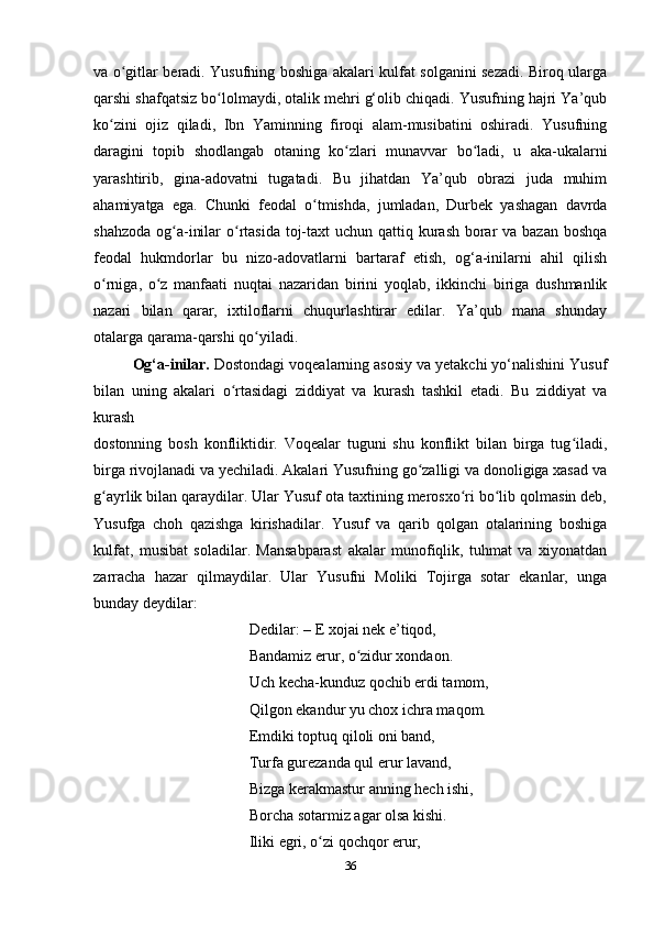 va o gitlar beradi. Yusufning boshiga akalari kulfat solganini sezadi. Biroq ulargaʻ
qarshi shafqatsiz bo lolmaydi, otalik mehri g‘olib chiqadi. Yusufning hajri Ya’qub	
ʻ
ko zini   ojiz   qiladi,   Ibn   Yaminning   firoqi   alam-musibatini   oshiradi.   Yusufning	
ʻ
daragini   topib   shodlangab   otaning   ko zlari   munavvar   bo ladi,   u   aka-ukalarni	
ʻ ʻ
yarashtirib,   gina-adovatni   tugatadi.   Bu   jihatdan   Ya’qub   obrazi   juda   muhim
ahamiyatga   ega.   Chunki   feodal   o tmishda,   jumladan,   Durbek   yashagan   davrda	
ʻ
shahzoda og a-inilar  o rtasida toj-taxt  uchun qattiq kurash borar  va bazan boshqa	
ʻ ʻ
feodal   hukmdorlar   bu   nizo-adovatlarni   bartaraf   etish,   og‘a-inilarni   ahil   qilish
o rniga,   o z   manfaati   nuqtai   nazaridan   birini   yoqlab,   ikkinchi   biriga   dushmanlik	
ʻ ʻ
nazari   bilan   qarar,   ixtiloflarni   chuqurlashtirar   edilar.   Ya’qub   mana   shunday
otalarga qarama-qarshi qo yiladi.	
ʻ
Og‘a-inilar.  Dostondagi voqealarning asosiy va yеtakchi yo‘nalishini Yusuf
bilan   uning   akalari   o rtasidagi   ziddiyat   va   kurash   tashkil   etadi.   Bu   ziddiyat   va	
ʻ
kurash
dostonning   bosh   konfliktidir.   Voqealar   tuguni   shu   konflikt   bilan   birga   tug iladi,	
ʻ
birga rivojlanadi va yеchiladi. Akalari Yusufning go zalligi va donoligiga xasad va	
ʻ
g ayrlik bilan qaraydilar. Ular Yusuf ota taxtining merosxo ri bo lib qolmasin deb,	
ʻ ʻ ʻ
Yusufga   choh   qazishga   kirishadilar.   Yusuf   va   qarib   qolgan   otalarining   boshiga
kulfat,   musibat   soladilar.   Mansabparast   akalar   munofiqlik,   tuhmat   va   xiyonatdan
zarracha   hazar   qilmaydilar.   Ular   Yusufni   Moliki   Tojirga   sotar   ekanlar,   unga
bunday deydilar:
Dedilar: – E xojai nek e’tiqod,
Bandamiz erur, o zidur xondaon.	
ʻ
Uch kecha-kunduz qochib erdi tamom,
Qilgon ekandur yu chox ichra maqom.
Emdiki toptuq qiloli oni band,
Turfa gurezanda qul erur lavand,
Bizga kerakmastur anning hech ishi,
Borcha sotarmiz agar olsa kishi.
Iliki egri, o zi qochqor erur,	
ʻ
36 