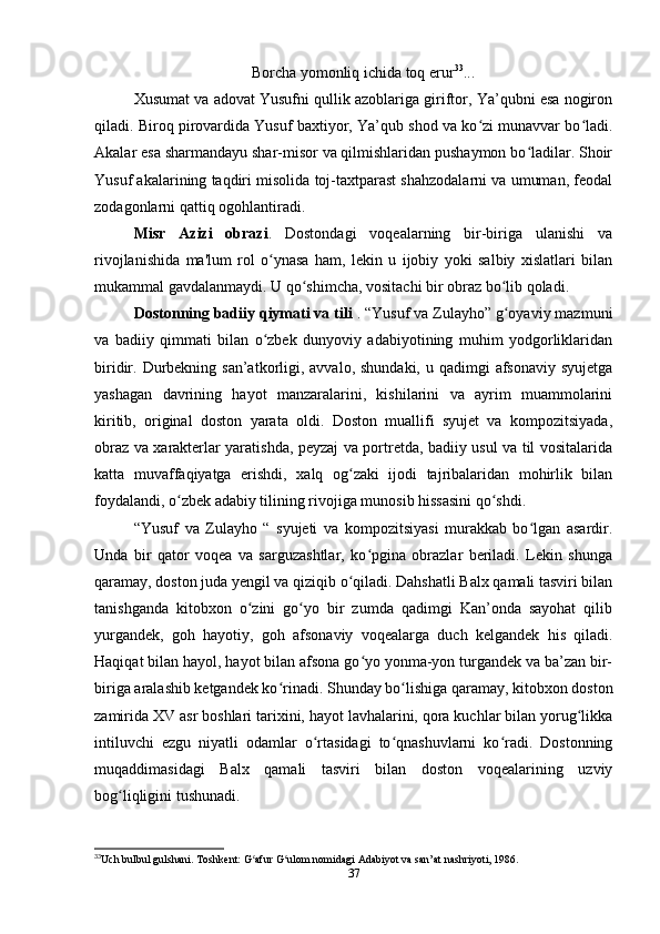 Borcha yomonliq ichida toq erur 33
...
Xusumat va adovat Yusufni qullik azoblariga giriftor, Ya’qubni esa nogiron
qiladi. Biroq pirovardida Yusuf baxtiyor, Ya’qub shod va ko zi munavvar bo ladi.ʻ ʻ
Akalar esa sharmandayu shar-misor va qilmishlaridan pushaymon bo ladilar. Shoir	
ʻ
Yusuf akalarining taqdiri misolida toj-taxtparast shahzodalarni va umuman, feodal
zodagonlarni qattiq ogohlantiradi.
Misr   Azizi   obrazi .   Dostondagi   voqealarning   bir-biriga   ulanishi   va
rivojlanishida   ma'lum   rol   o ynasa   ham,   lekin   u   ijobiy   yoki   salbiy   xislatlari   bilan	
ʻ
mukammal gavdalanmaydi. U qo shimcha, vositachi bir obraz bo lib qoladi. 	
ʻ ʻ
Dostonning badiiy qiymati va tili  . “Yusuf va Zulayho” g oyaviy mazmuni	
ʻ
va   badiiy   qimmati   bilan   o zbek   dunyoviy   adabiyotining   muhim   yodgorliklaridan	
ʻ
biridir. Durbekning san’atkorligi, avvalo, shundaki,  u qadimgi  afsonaviy syujetga
yashagan   davrining   hayot   manzaralarini,   kishilarini   va   ayrim   muammolarini
kiritib,   original   doston   yarata   oldi.   Doston   muallifi   syujet   va   kompozitsiyada,
obraz va xarakterlar yaratishda, peyzaj va portretda, badiiy usul va til vositalarida
katta   muvaffaqiyatga   erishdi,   xalq   og zaki   ijodi   tajribalaridan   mohirlik   bilan	
ʻ
foydalandi, o zbek adabiy tilining rivojiga munosib hissasini qo shdi.	
ʻ ʻ
“Yusuf   va   Zulayho   “   syujeti   va   kompozitsiyasi   murakkab   bo lgan   asardir.	
ʻ
Unda   bir   qator   voqea   va   sarguzashtlar,   ko pgina   obrazlar   beriladi.   Lekin   shunga	
ʻ
qaramay, doston juda yеngil va qiziqib o qiladi. Dahshatli Balx qamali tasviri bilan	
ʻ
tanishganda   kitobxon   o zini   go yo   bir   zumda   qadimgi   Kan’onda   sayohat   qilib	
ʻ ʻ
yurgandek,   goh   hayotiy,   goh   afsonaviy   voqealarga   duch   kelgandek   his   qiladi.
Haqiqat bilan hayol, hayot bilan afsona go yo yonma-yon turgandek va ba’zan bir-	
ʻ
biriga aralashib ketgandek ko rinadi. Shunday bo lishiga qaramay, kitobxon doston	
ʻ ʻ
zamirida XV asr boshlari tarixini, hayot lavhalarini, qora kuchlar bilan yorug likka	
ʻ
intiluvchi   ezgu   niyatli   odamlar   o rtasidagi   to qnashuvlarni   ko radi.   Dostonning	
ʻ ʻ ʻ
muqaddimasidagi   Balx   qamali   tasviri   bilan   doston   voqealarining   uzviy
bog liqligini tushunadi. 	
ʻ
33
Uch bulbul gulshani. Toshkent: G afur G ulom nomidagi Adabiyot va san’at nashriyoti, 1986.	
ʻ ʻ
37 