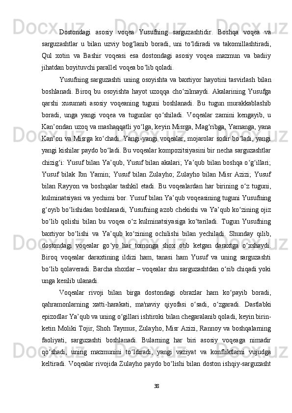 Dostondagi   asosiy   voqea   Yusufning   sarguzashtidir.   Boshqa   voqea   va
sarguzashtlar   u   bilan   uzviy   bog lanib   boradi,   uni   to ldiradi   va   takomillashtiradi,ʻ ʻ
Qul   xotin   va   Bashir   voqeasi   esa   dostondagi   asosiy   voqea   mazmun   va   badiiy
jihatdan boyituvchi parallel voqea bo lib qoladi.	
ʻ
Yusufning sarguzashti  uning osoyishta va baxtiyor hayotini tasvirlash bilan
boshlanadi.   Biroq   bu   osoyishta   hayot   uzoqqa   cho zilmaydi.   Akalarining   Yusufga	
ʻ
qarshi   xusumati   asosiy   voqeaning   tuguni   boshlanadi.   Bu   tugun   murakkablashib
boradi,   unga   yangi   voqea   va   tugunlar   qo shiladi.   Voqealar   zamini   kengayib,   u	
ʻ
Kan’ondan uzoq va mashaqqatli yo lga, keyin Misrga, Mag ribga, Yamanga, yana	
ʻ ʻ
Kan’on va Misrga ko chadi. Yangi-yangi voqealar, mojarolar sodir bo ladi, yangi	
ʻ ʻ
yangi kishilar paydo bo ladi. Bu voqealar kompozitsiyasini bir necha sarguzashtlar
ʻ
chizig i: Yusuf bilan Ya’qub, Yusuf bilan akalari; Ya’qub bilan boshqa o g illari;	
ʻ ʻ ʻ
Yusuf   bilak   Ibn   Yamin;   Yusuf   bilan   Zulayho;   Zulayho   bilan   Misr   Azizi;   Yusuf
bilan   Rayyon   va   boshqalar   tashkil   etadi.   Bu   voqealardan   har   birining   o z   tuguni,	
ʻ
kulminatsiyasi va yеchimi bor. Yusuf bilan Ya’qub voqeasining tuguni Yusufning
g oyib bo lishidan boshlanadi, Yusufning azob chekishi va Ya’qub ko zining ojiz	
ʻ ʻ ʻ
bo lib   qolishi   bilan   bu   voqea   o z   kulminatsiyasiga   ko tariladi.   Tugun   Yusufning
ʻ ʻ ʻ
baxtiyor   bo lishi   va   Ya’qub   ko zining   ochilishi   bilan   yеchiladi.   Shunday   qilib,	
ʻ ʻ
dostondagi   voqealar   go yo   har   tomonga   shox   otib   ketgan   daraxtga   o xshaydi.	
ʻ ʻ
Biroq   voqealar   daraxtining   ildizi   ham,   tanasi   ham   Yusuf   va   uning   sarguzashti
bo lib qolaveradi. Barcha shoxlar – voqealar shu sarguzashtdan o sib chiqadi yoki	
ʻ ʻ
unga kesilib ulanadi. 
Voqealar   rivoji   bilan   birga   dostondagi   obrazlar   ham   ko payib   boradi,	
ʻ
qahramonlarning   xatti-harakati,   ma'naviy   qiyofasi   o sadi,   o zgaradi.   Dastlabki	
ʻ ʻ
epizodlar Ya’qub va uning o gillari ishtiroki bilan chegaralanib qoladi, keyin birin-	
ʻ
ketin Moliki Tojir, Shoh Taymus, Zulayho, Misr Azizi, Rannoy va boshqalarning
faoliyati,   sarguzashti   boshlanadi.   Bularning   har   biri   asosiy   voqeaga   nimadir
qo shadi,   uning   mazmunini   to ldiradi,   yangi   vaziyat   va   konfliktlarni   vujudga	
ʻ ʻ
keltiradi. Voqealar rivojida Zulayho paydo bo lishi bilan doston ishqiy-sarguzasht	
ʻ
38 