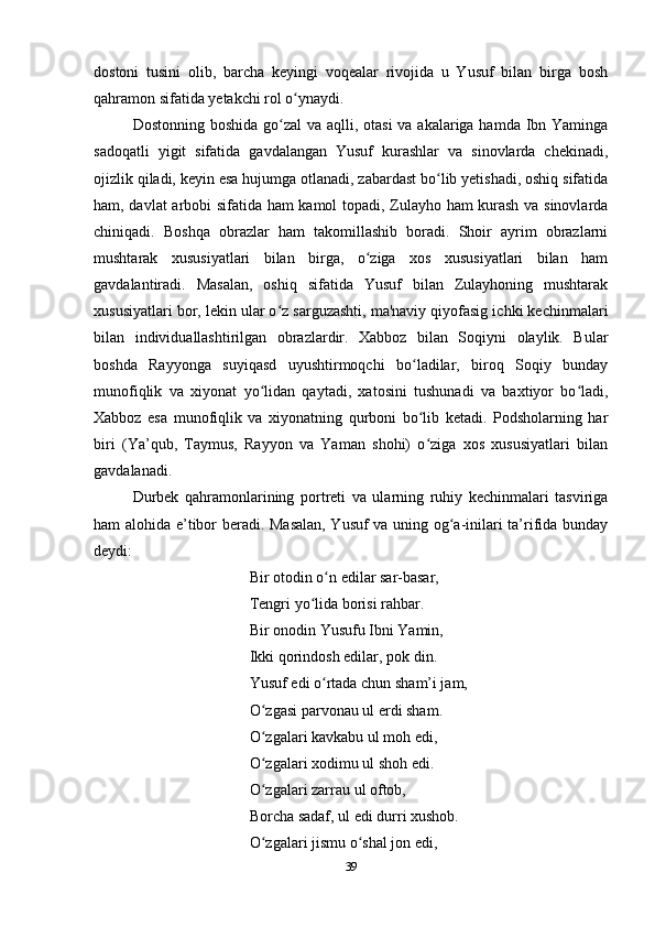 dostoni   tusini   olib,   barcha   keyingi   voqealar   rivojida   u   Yusuf   bilan   birga   bosh
qahramon sifatida yеtakchi rol o ynaydi. ʻ
Dostonning boshida go zal  va aqlli, otasi  va akalariga hamda Ibn Yaminga	
ʻ
sadoqatli   yigit   sifatida   gavdalangan   Yusuf   kurashlar   va   sinovlarda   chekinadi,
ojizlik qiladi, keyin esa hujumga otlanadi, zabardast bo lib yеtishadi, oshiq sifatida	
ʻ
ham, davlat arbobi sifatida ham kamol topadi, Zulayho ham kurash va sinovlarda
chiniqadi.   Boshqa   obrazlar   ham   takomillashib   boradi.   Shoir   ayrim   obrazlarni
mushtarak   xususiyatlari   bilan   birga,   o ziga   xos   xususiyatlari   bilan   ham	
ʻ
gavdalantiradi.   Masalan,   oshiq   sifatida   Yusuf   bilan   Zulayhoning   mushtarak
xususiyatlari bor, lekin ular o z sarguzashti, ma'naviy qiyofasig ichki kechinmalari	
ʻ
bilan   individuallashtirilgan   obrazlardir.   Xabboz   bilan   Soqiyni   olaylik.   Bular
boshda   Rayyonga   suyiqasd   uyushtirmoqchi   bo ladilar,   biroq   Soqiy   bunday	
ʻ
munofiqlik   va   xiyonat   yo lidan   qaytadi,   xatosini   tushunadi   va   baxtiyor   bo ladi,	
ʻ ʻ
Xabboz   esa   munofiqlik   va   xiyonatning   qurboni   bo lib   ketadi.   Podsholarning   har	
ʻ
biri   (Ya’qub,   Taymus,   Rayyon   va   Yaman   shohi)   o ziga   xos   xususiyatlari   bilan
ʻ
gavdalanadi.
Durbek   qahramonlarining   portreti   va   ularning   ruhiy   kechinmalari   tasviriga
ham alohida e’tibor beradi. Masalan, Yusuf  va uning og a-inilari ta’rifida bunday	
ʻ
deydi:
Bir otodin o n edilar sar-basar,	
ʻ
Tengri yo lida borisi rahbar. 	
ʻ
Bir onodin Yusufu Ibni Yamin,
Ikki qorindosh edilar, pok din.
Yusuf edi o rtada chun sham’i jam,	
ʻ
O zgasi parvonau ul erdi sham.	
ʻ
O zgalari kavkabu ul moh edi,
ʻ
O zgalari xodimu ul shoh edi.
ʻ
O zgalari zarrau ul oftob,
ʻ
Borcha sadaf, ul edi durri xushob.
O zgalari jismu o shal jon edi,
ʻ ʻ
39
