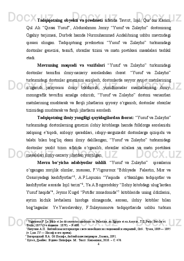 Tadqiqotning   obyekti   va   predmeti   sifatida   Tavrot,   Injil,   Qur’oni   Karim,
Qul   Ali   “Qissai   Yusuf”,   Abdurahmon   Jomiy   “Yusuf   va   Zulayho”   dostonining
Ogahiy   tarjimasi,   Durbek   hamda   Nurmuhammad   Andalibning   ushbu   mavzudagi
qissasi   olingan.   Tadqiqotning   predmetini   “Yusuf   va   Zulayho”   turkumidagi
dostonlar   genezisi,   tasnifi,   obrazlar   tizimi   va   matn   poetikasi   masalalari   tashkil
etadi.
Mavzuning   maqsadi   va   vazifalari   “Yusuf   va   Zulayho”   turkumidagi
dostonlar   tasnifini   ilmiy-nazariy   asoslashdan   iborat.   “Yusuf   va   Zulayho”
turkumidagi dostonlar genezisini  aniqlash; dostonlarda sayyor syujet matnlarining
o zgarish   jarayonini   ilmiy   tekshirish;   yusufnomalar   manbalarining   ilmiy-ʻ
monografik   tavsifini   amalga   oshirish;   “Yusuf   va   Zulayho”   dostoni   variantlari
matnlarining   mushtarak   va   farqli   jihatlarini   qiyosiy   o rganish;   dostonlar   obrazlar	
ʻ
tizimidagi mushtarak va farqli jihatlarni asoslash. 
Tadqiqotning ilmiy yangiligi quyidagilardan iborat:  “Yusuf va Zulayho”
turkumidagi   dostonlarning   genezisi   ilohiy   kitoblarga   hamda   folklorga   asoslanishi
xalqning   e tiqodi,   axloqiy   qarashlari,   ishqiy-sarguzasht   dostonlarga   qiziqishi   va	
ʼ
talabi   bilan   bog liq   ekani   ilmiy   dalillangan;   “Yusuf   va   Zulayho”   turkumidagi	
ʻ
dostonlar   yaxlit   tizim   sifatida   o rganilib,   obrazlar   silsilasi   va   matn   poetikasi	
ʻ
masalalari ilmiy-nazariy jihatdan yoritilgan. 
Mavzu   bo‘yicha   adabiyotlar   tahlili .   “Yusuf   va   Zulayho”     qissalarini
o rgangan   xorijlik   olimlar,   xususan,   F.Vigouroux   “Bibliyada     Falastin,   Misr   va	
ʻ
Ossuriyadagi   kashfiyotlar” 2
,   A.P.Lopuxin   “Yaqinda     o tkazilgan   tadqiqotlar   va	
ʻ
kashfiyotlar asosida Injil tarixi” 3
, Ya.A.Bogorodskiy “Ilohiy kitobdagi ulug lardan	
ʻ
Yusuf   haqida” 4
,   Jeyms   Kugel   “Potifar   xonadonida” 5
  kitoblarida   uning   ildizlarini,
ayrim   kichik   lavhalarni   hisobga   olmaganda,   asosan,   ilohiy   kitoblar   bilan
bog laganlar.   Ye.Yaroslavskiy,   F.Sulaymonova   tadqiqotlarida   ushbu   turkum	
ʻ
2
 Vigouroux F. La Bible et les découvertes modernes en Palestine, en Egypte et en Assyrie, T II, Paris: Berche et 
Tralin, 1877 (2- е   издание : 1879). –  Р . 600.
3
Лопухин A.П.. Библейская история при свете новейших исследований и открытий, Спб.: Тузов, 1889— 1895
(т. I, кн. IV — Иосиф и его время).                                                                                      
4
 Богородский Я.А. Об Иосифе, библейском патриархе, Казань, 1891.     
5
 Кугел, Джеймс. В доме Потифара. М.: Текст: Книжники, 2010. – С. 476.                             
4