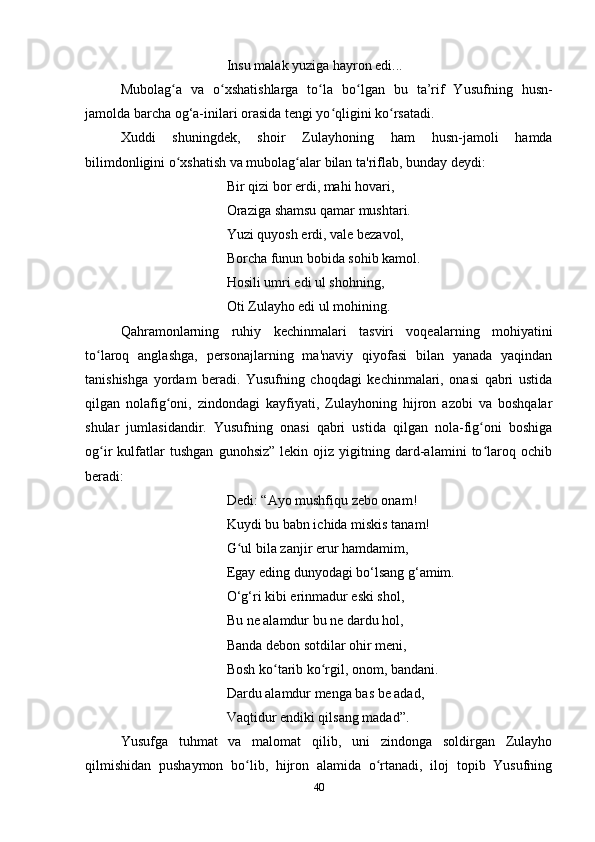 Insu malak yuziga hayron edi...
Mubolag a   va   o xshatishlarga   to la   bo lgan   bu   ta’rif   Yusufning   husn-ʻ ʻ ʻ ʻ
jamolda barcha og‘a-inilari orasida tengi yo qligini ko rsatadi. 	
ʻ ʻ
Xuddi   shuningdek,   shoir   Zulayhoning   ham   husn-jamoli   hamda
bilimdonligini o xshatish va mubolag alar bilan ta'riflab, bunday deydi:	
ʻ ʻ
Bir qizi bor erdi, mahi hovari,
Oraziga shamsu qamar mushtari.
Yuzi quyosh erdi, vale bezavol,
Borcha funun bobida sohib kamol.
Hosili umri edi ul shohning,
Oti Zulayho edi ul mohining.
Qahramonlarning   ruhiy   kechinmalari   tasviri   voqealarning   mohiyatini
to laroq   anglashga,   personajlarning   ma'naviy   qiyofasi   bilan   yanada   yaqindan	
ʻ
tanishishga   yordam   beradi.   Yusufning   choqdagi   kechinmalari,   onasi   qabri   ustida
qilgan   nolafig oni,   zindondagi   kayfiyati,   Zulayhoning   hijron   azobi   va   boshqalar	
ʻ
shular   jumlasidandir.   Yusufning   onasi   qabri   ustida   qilgan   nola-fig oni   boshiga	
ʻ
og ir   kulfatlar   tushgan   gunohsiz”   lekin   ojiz   yigitning   dard-alamini   to laroq   ochib	
ʻ ʻ
beradi:
Dedi: “Ayo mushfiqu zebo onam!
Kuydi bu babn ichida miskis tanam!
G ul bila zanjir erur hamdamim,	
ʻ
Egay eding dunyodagi bo‘lsang g‘amim.
O‘g‘ri kibi erinmadur eski shol,
Bu ne alamdur bu ne dardu hol,
Banda debon sotdilar ohir meni,
Bosh ko tarib ko rgil, onom, bandani.	
ʻ ʻ
Dardu alamdur menga bas be adad,
Vaqtidur endiki qilsang madad”. 
Yusufga   tuhmat   va   malomat   qilib,   uni   zindonga   soldirgan   Zulayho
qilmishidan   pushaymon   bo lib,   hijron   alamida   o rtanadi,   iloj   topib   Yusufning	
ʻ ʻ
40 